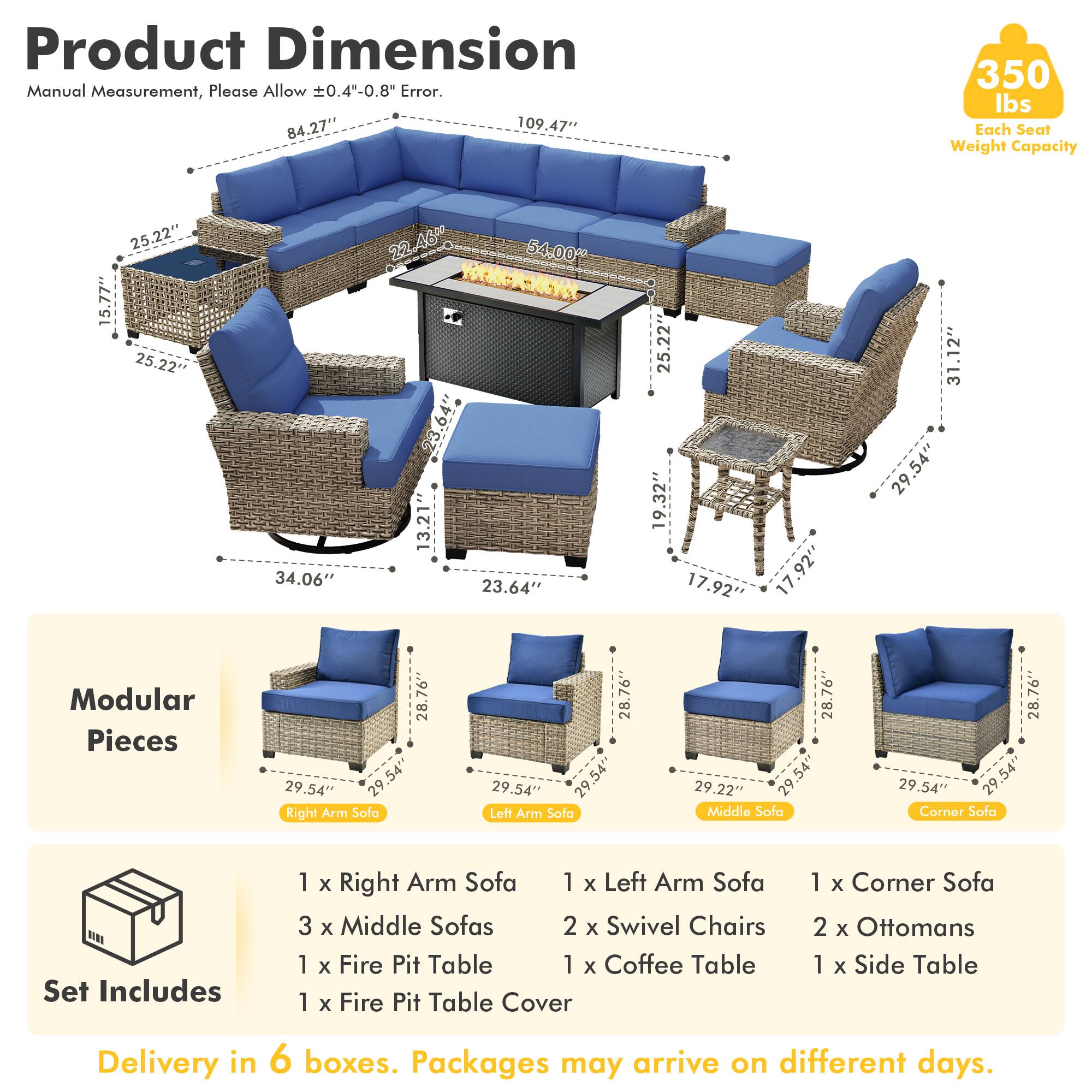 Product Dimension  
Manual Measurement, Please Allow ±0.4"-0.8" Error.  
84.27" x 109.47" x 350 lbs  
Each Seat Weight Capacity  
25.22" x 15.77" x 25.22" x 34.06" x 22.46" x 54.00" x 3.64" x 13.21" x 23.64" x 25.22" x 19.32" x 17.92" x 17.92" x 31.12" x 29.54"  

Modular Pieces  
28.76" x 29.54" x 29" x 29.54"  
Right Arm Sofa  
28.76" x 29.54" x 29.54"  
Left Arm Sofa  
28.76" x 29.54" x 29.54"  
Middle Sofa  
28