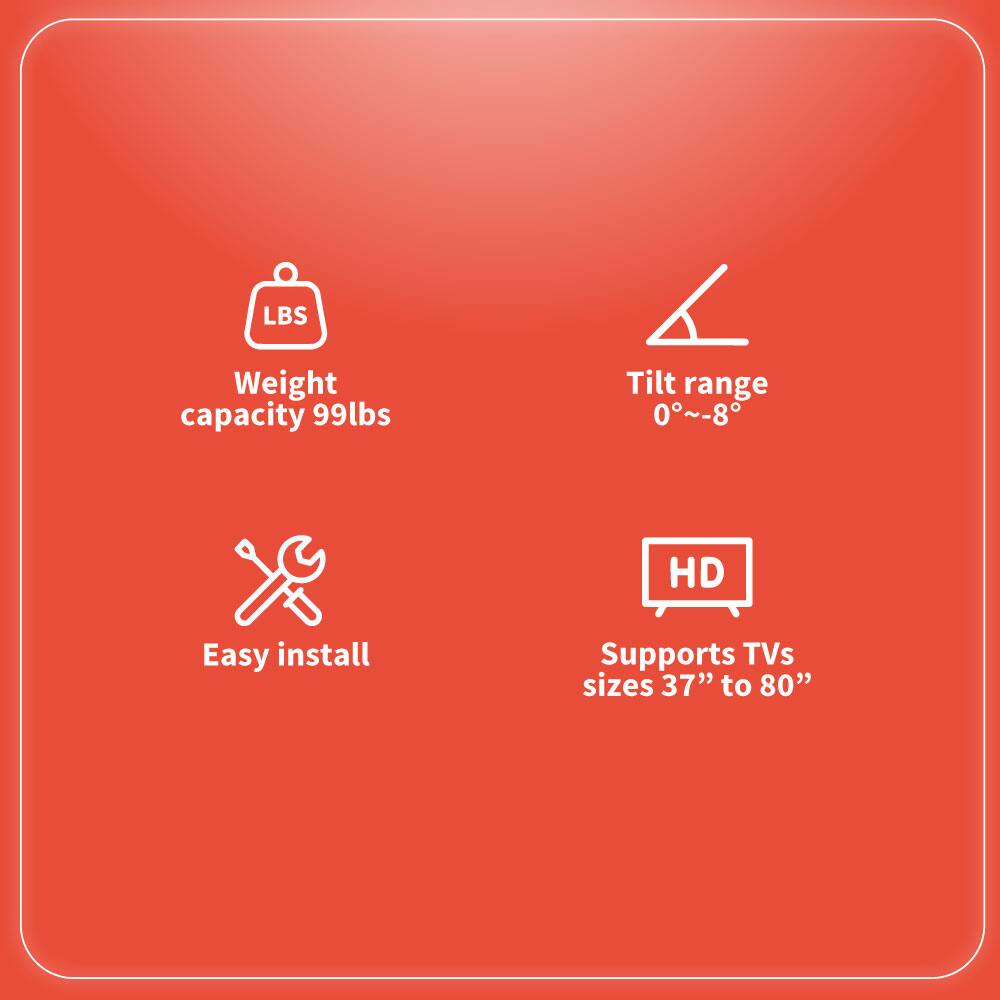 - Weight capacity 99lbs
- Tilt range 0°~-8°
- Easy install
- Supports TVs sizes 37" to 80"