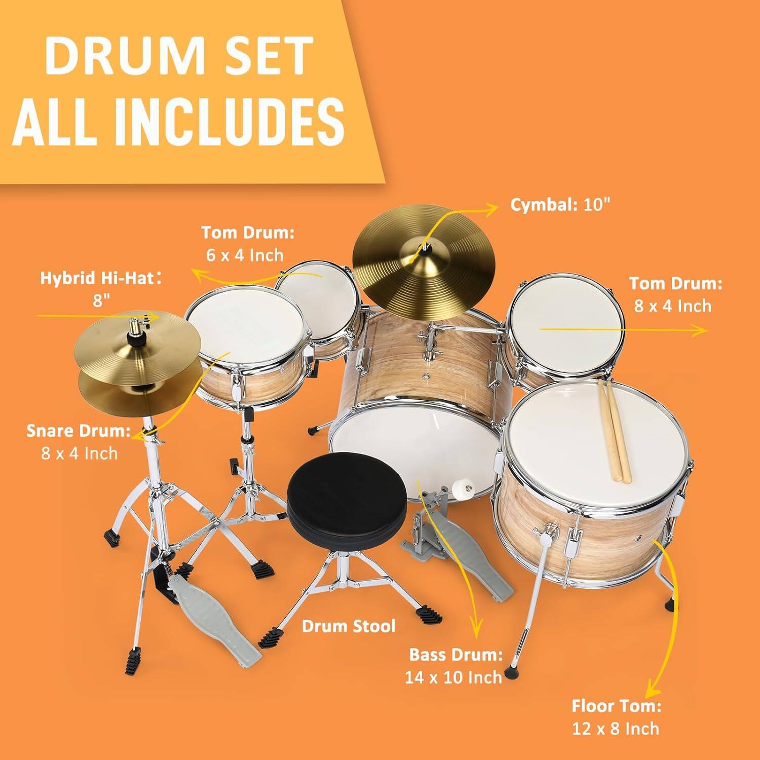 DRUM SET ALL INCLUDES

- Hybrid Hi-Hat: 8"
- Tom Drum: 6 x 4 Inch
- Cymbal: 10"
- Tom Drum: 8 x 4 Inch
- Snare Drum: 8 x 4 Inch
- Drum Stool
- Bass Drum: 14 x 10 Inch
- Floor Tom: 12 x 8 Inch