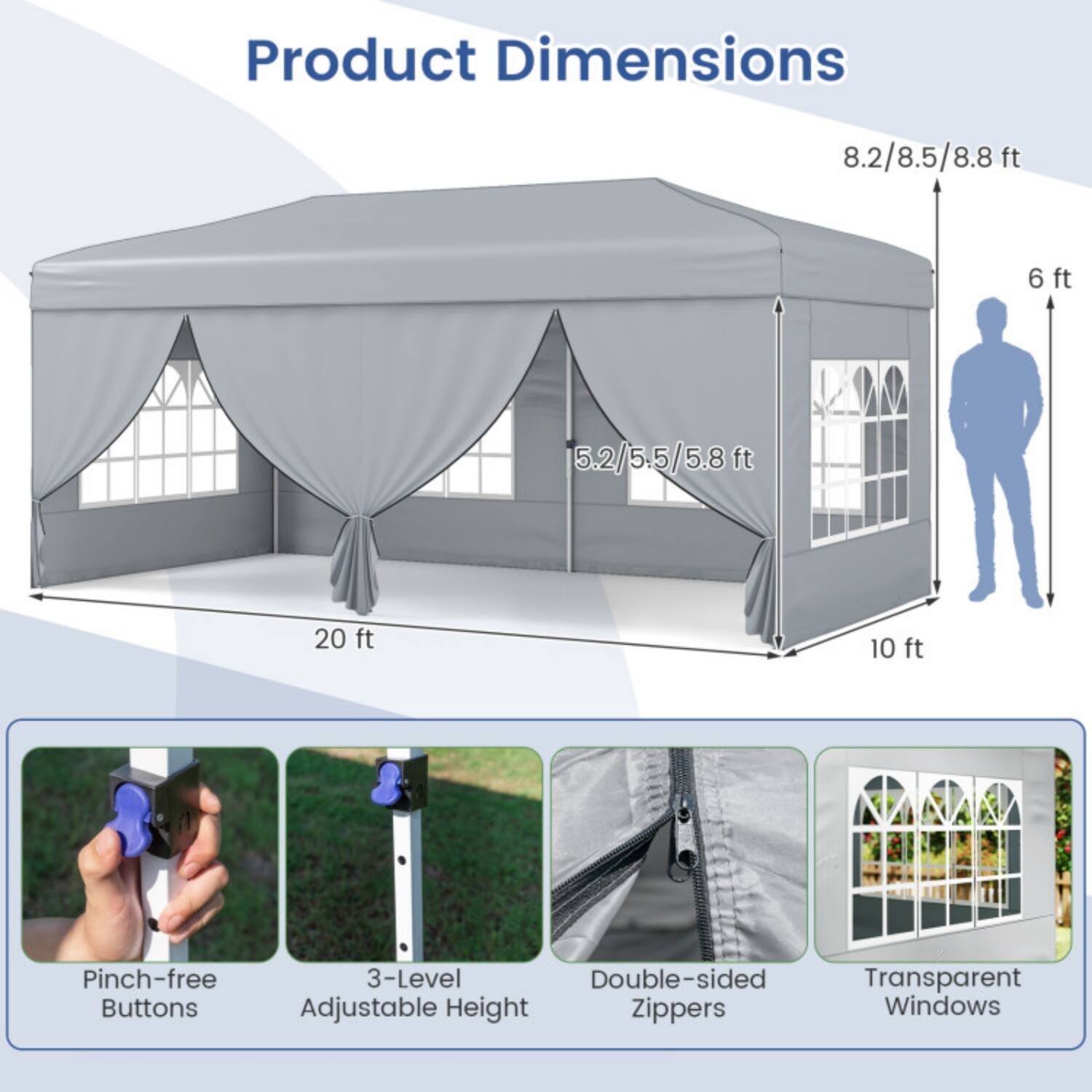 Product Dimensions  
8.2/8.5/8.8 ft  
6 ft  
5.2/5.5/5.8 ft  
20 ft  
10 ft  

Pinch-free Buttons  
3-Level Double-sided Adjustable Height  
Zippers  
Transparent Windows