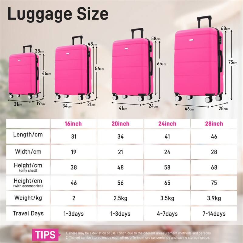 Luggage Size

68cm 38cm 48cm 58cm 46cm 56cm 65cm 75cm 31cm 19cm 34cm 21cm 41cm 24cm 46cm 28cm 16inch 20inch 24inch 28inch

Length/cm 31 34 41 46  
Width/cm 19 21 24 28  
Height/cm (only shell) 38 48 58 68  
Height/cm (with accessories) 46 56 65 75  
Weight/kg 2 2.5kg 3.5kg 3.9kg  
Travel Days 1-3days 1-3days 4-7days 7-14days  

TIPS  
1. There may be a deviation of 0.8-1.2inch due to the different measurement methods and persons  
2. The set can be stored inside each other offering more convenience and saving storage space.