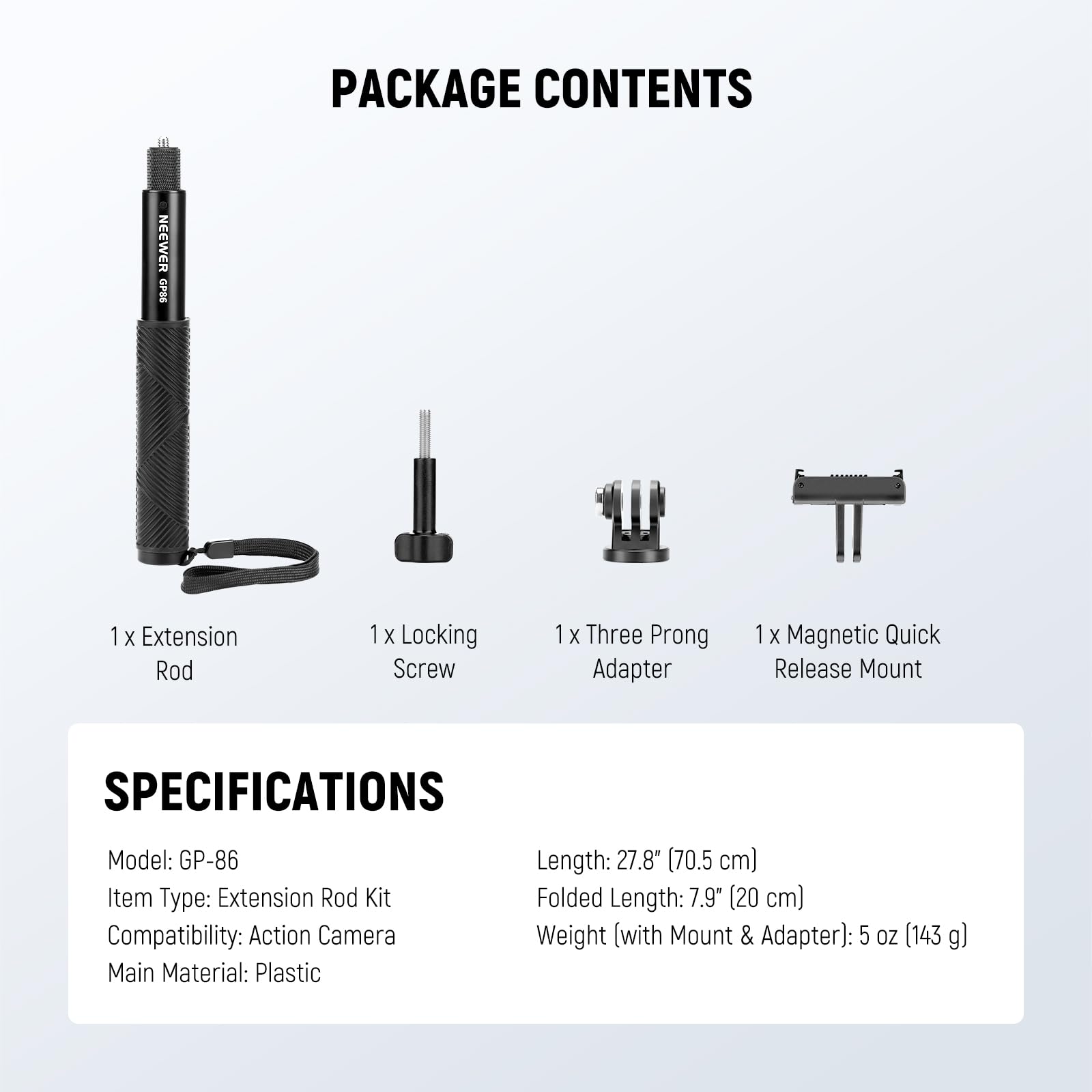 PACKAGE CONTENTS  
NEEWER 94-42  
1 X Extension Rod  
1 X Locking Screw  
1 X Three Prong Adapter  
1 X Magnetic Quick Release Mount  

SPECIFICATIONS  
Model: GP-86  
Item Type: Extension Rod Kit  
Compatibility: Action Camera  
Main Material: Plastic  
Length: 27.8" (70.5 cm)  
Folded Length: 7.9" (20 cm)  
Weight (with Mount & Adapter): 5 oz (143 g)