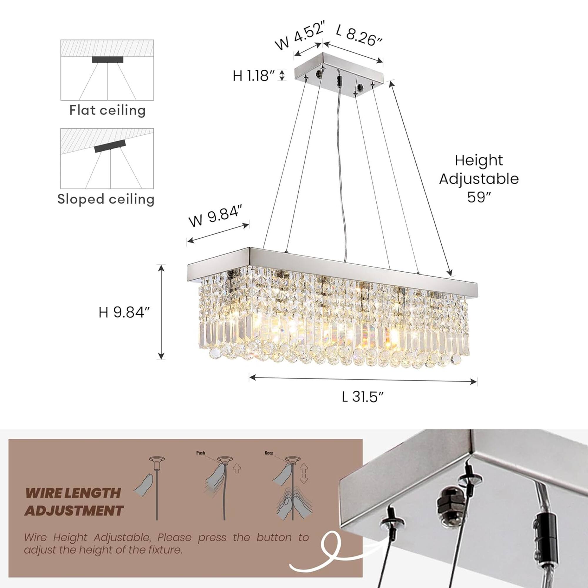 4.52" L x 8.26" W x 1.18" H  
Flat ceiling  
Sloped ceiling  
W 9.84"  
Height Adjustable 59"  
H 9.84"  
L 31.5"  

WIRE LENGTH ADJUSTMENT  
Wire Height Adjustable, Please press the button to adjust the height of the fixture.