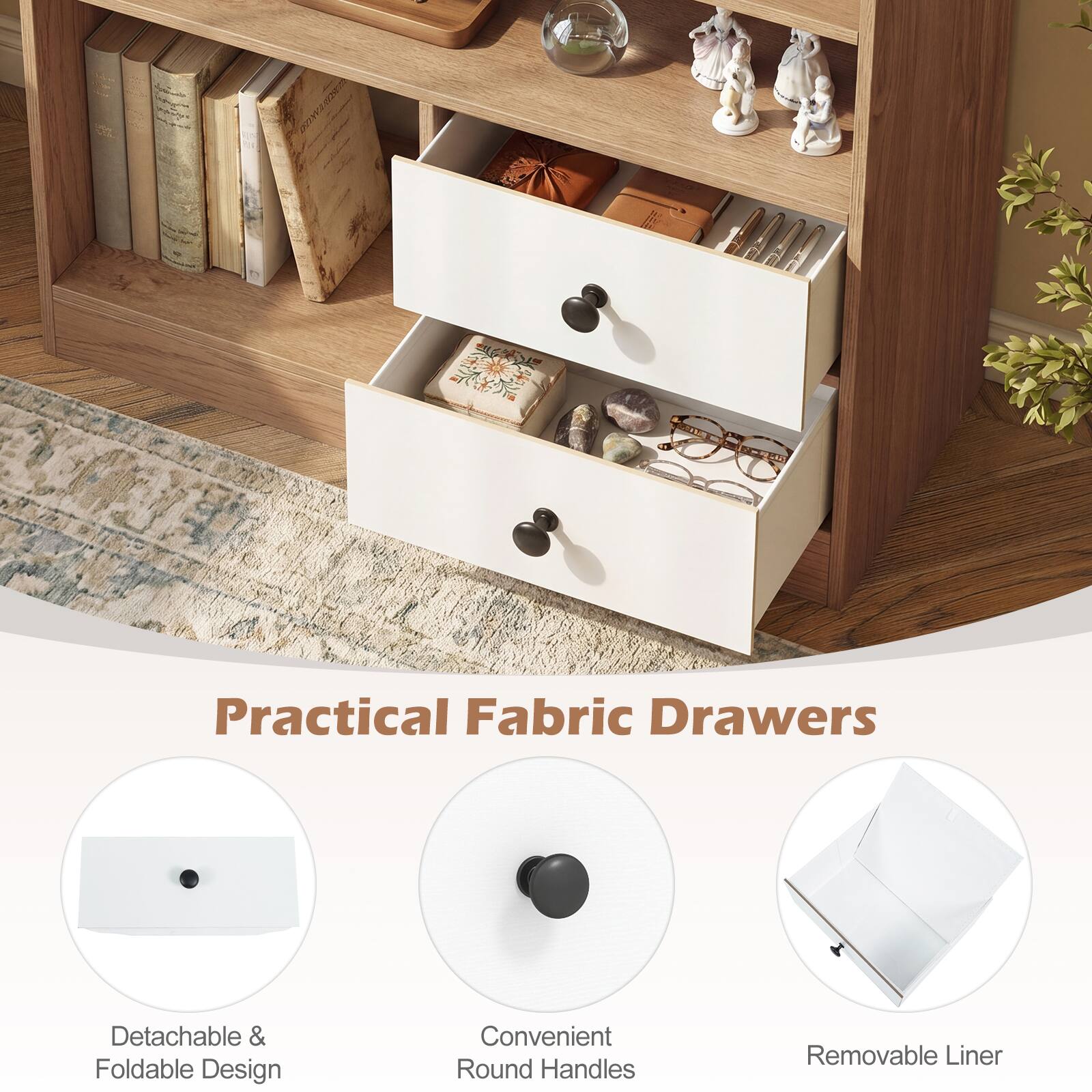 Practical Fabric Drawers  
Detachable & Foldable Design  
Convenient Round Handles  
Removable Liner