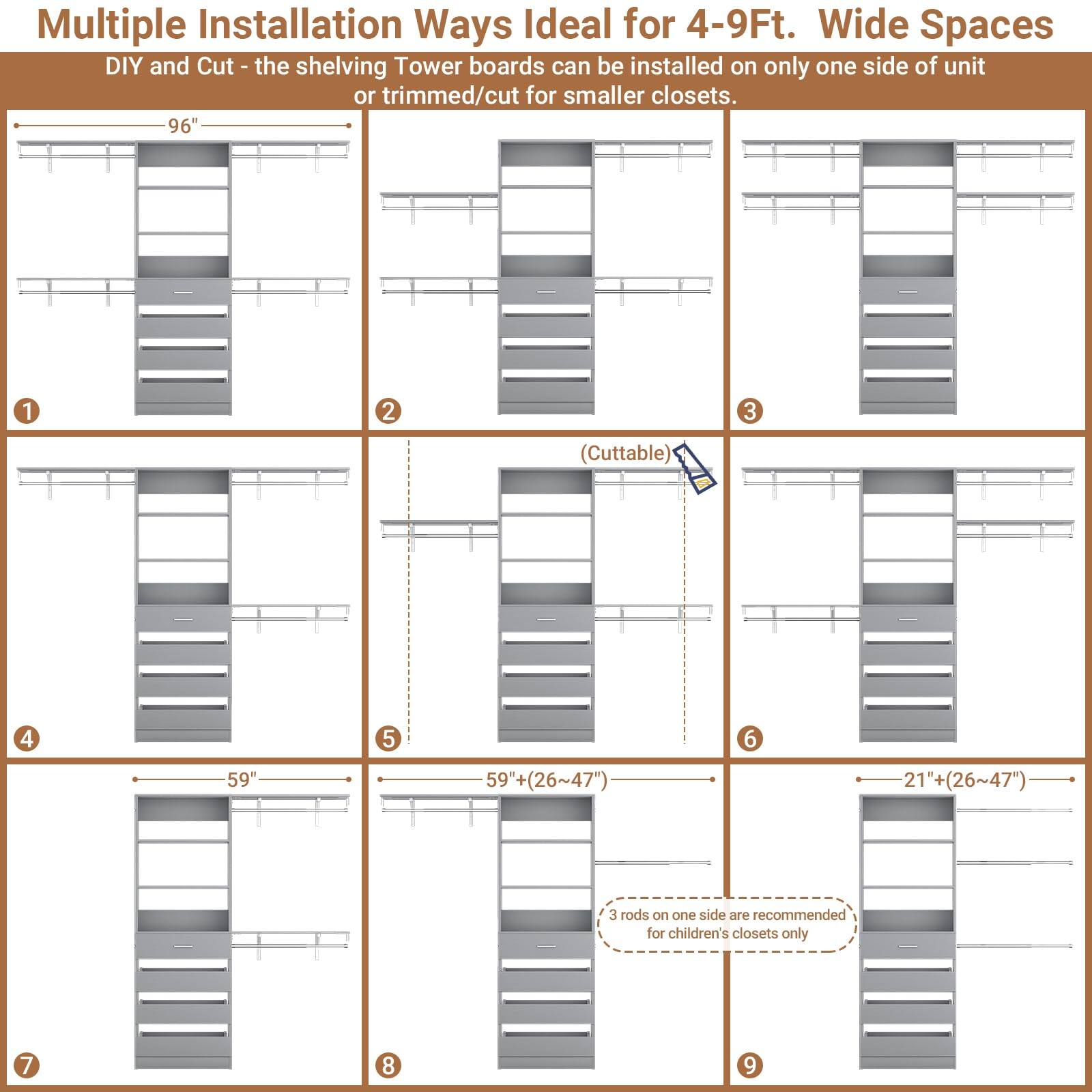 Multiple Installation Ways Ideal for 4-9Ft. Wide Spaces

DIY and Cut - the shelving Tower boards can be installed on only one side of unit or trimmed/cut for smaller closets.

1. 96"
2. 96"
3. 96" (Cuttable)
4. 59"
5. 59" (26~47")
6. 21"+ (26~47")
7. 59"
8. 59" (26~47")
9. 21"+ (26~47")

3 rods on one side are recommended for children's closets only