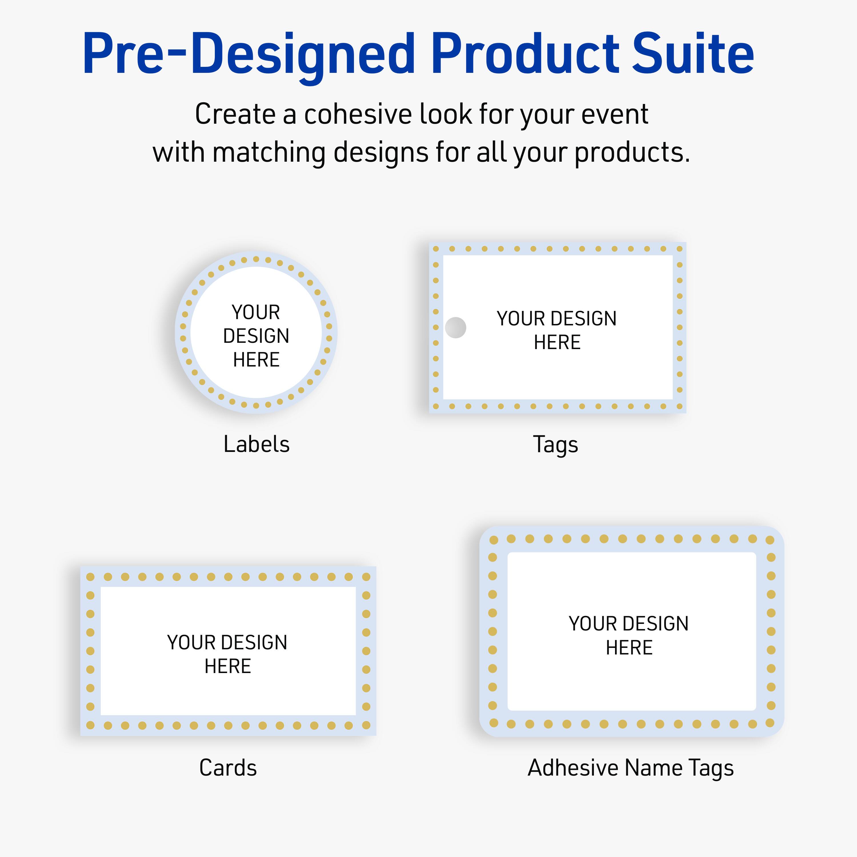 Pre-Designed Product Suite

Create a cohesive look for your event with matching designs for all your products.

Labels
YOUR DESIGN HERE

Tags
YOUR DESIGN HERE

Cards
YOUR DESIGN HERE

Adhesive Name Tags
YOUR DESIGN HERE