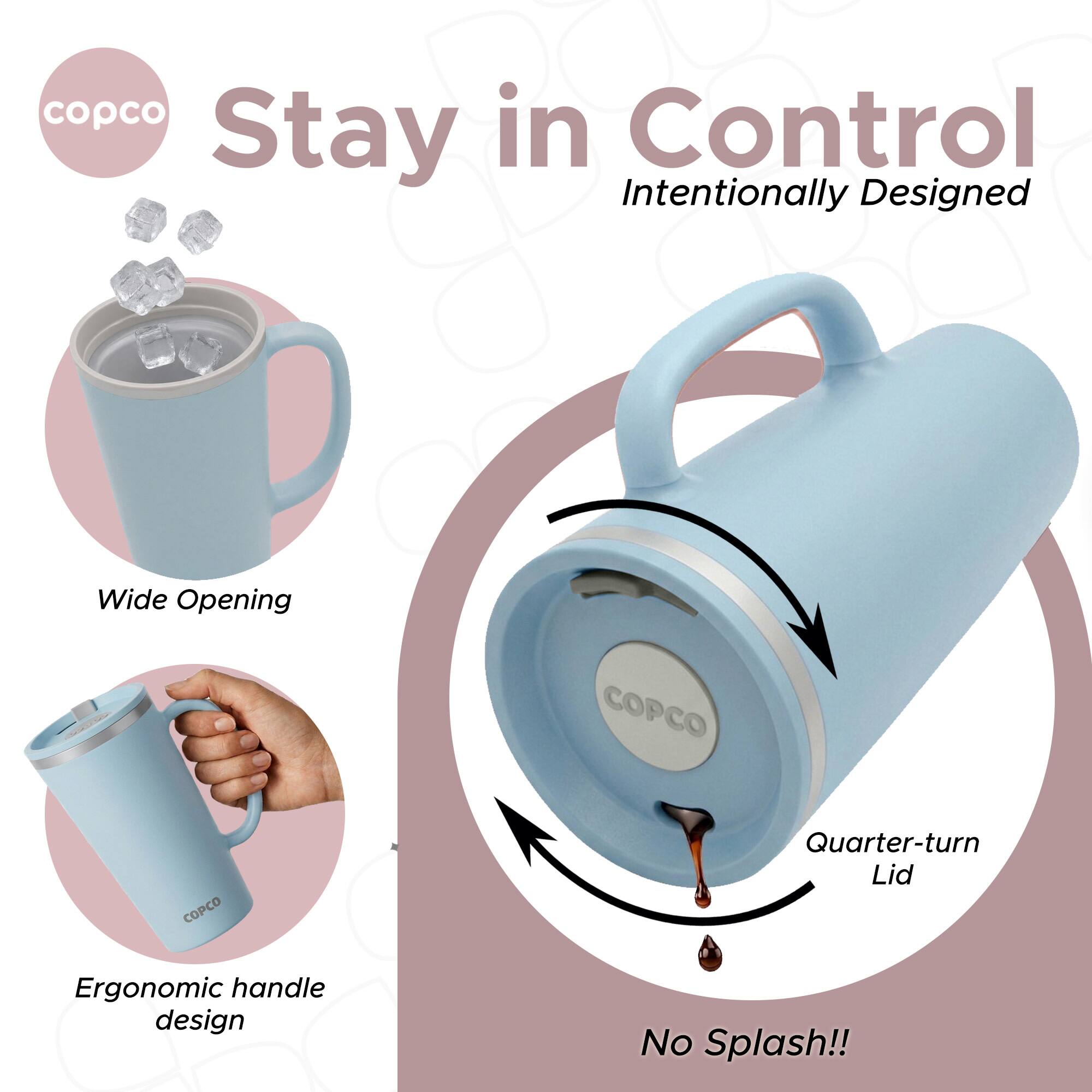 copco in Control Stay Intentionally Designed Wide Opening COPCO COPCO Quarter-turn Lid Ergonomic handle design No Splash!!