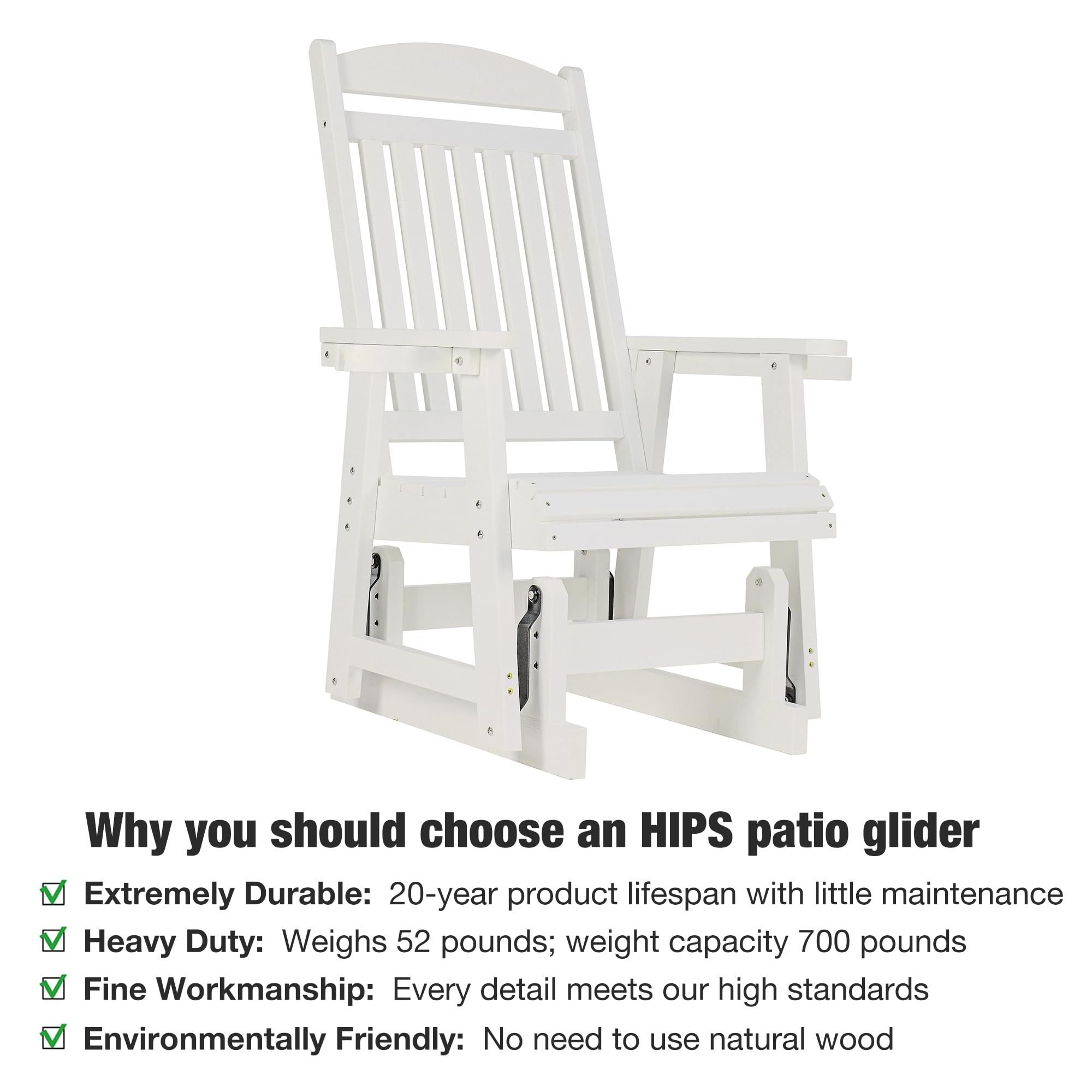Why you should choose an HIPS patio glider

- Extremely Durable: 20-year product lifespan with little maintenance
- Heavy Duty: Weighs 52 pounds; weight capacity 700 pounds
- Fine Workmanship: Every detail meets our high standards
- Environmentally Friendly: No need to use natural wood