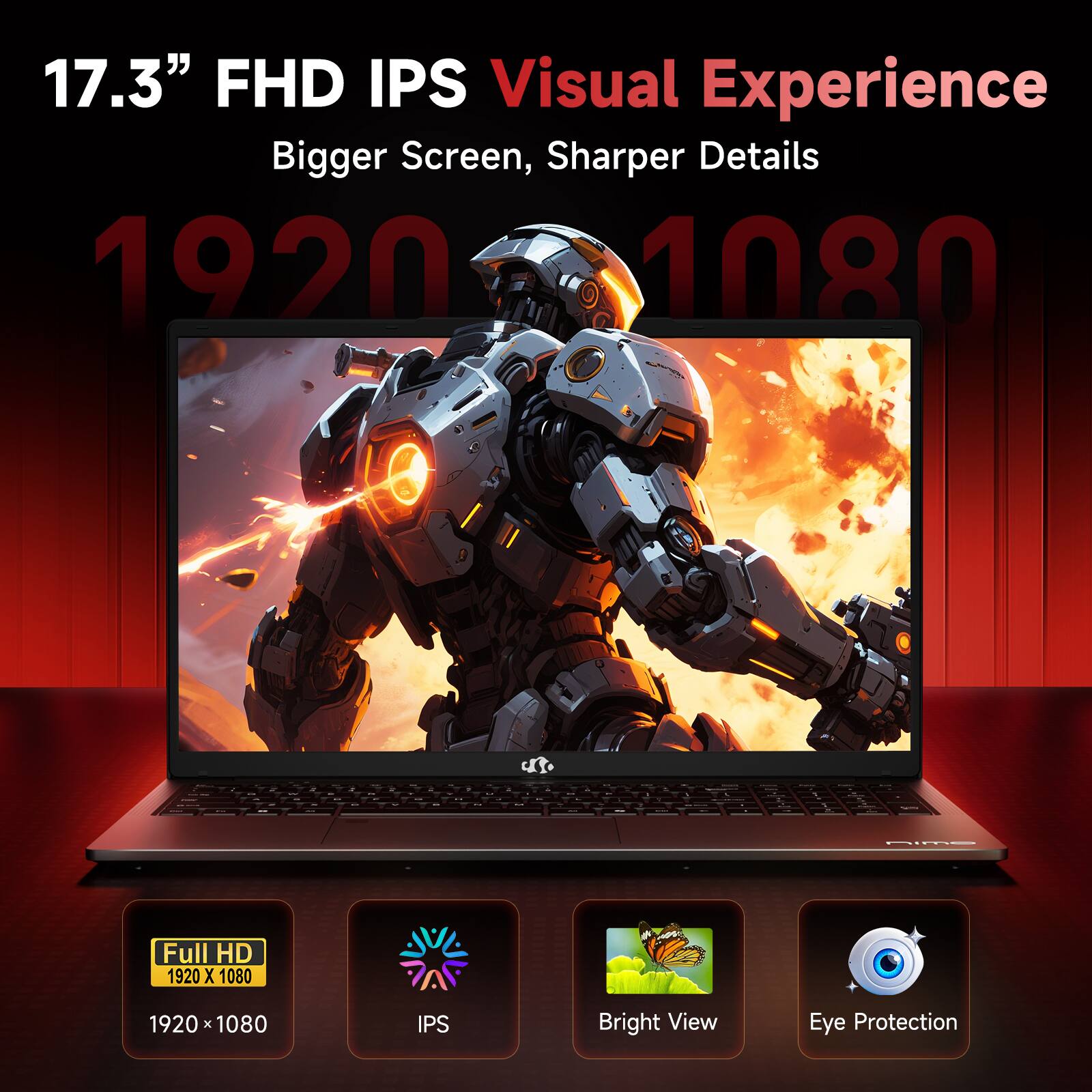 17.3" FHD IPS Visual Experience  
Bigger Screen, Sharper Details  
1920 x 1080  
Full HD 1920 x 1080  
IPS  
Bright View  
Eye Protection
