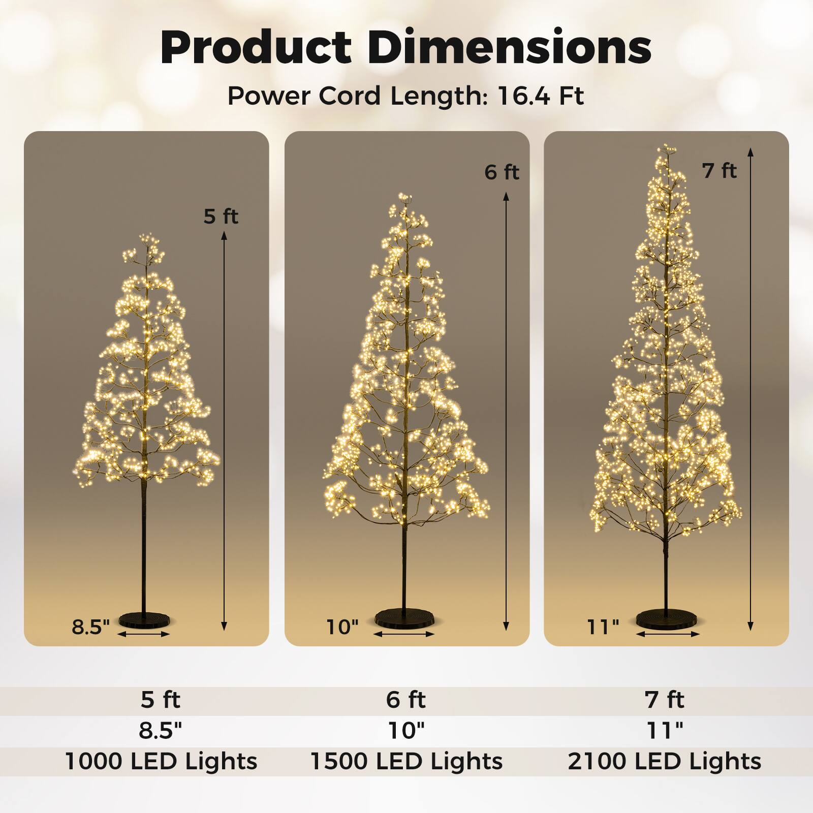 Product Dimensions  
Power Cord Length: 16.4 Ft  

5 ft  
8.5"  
1000 LED Lights  

6 ft  
10"  
1500 LED Lights  

7 ft  
11"  
2100 LED Lights