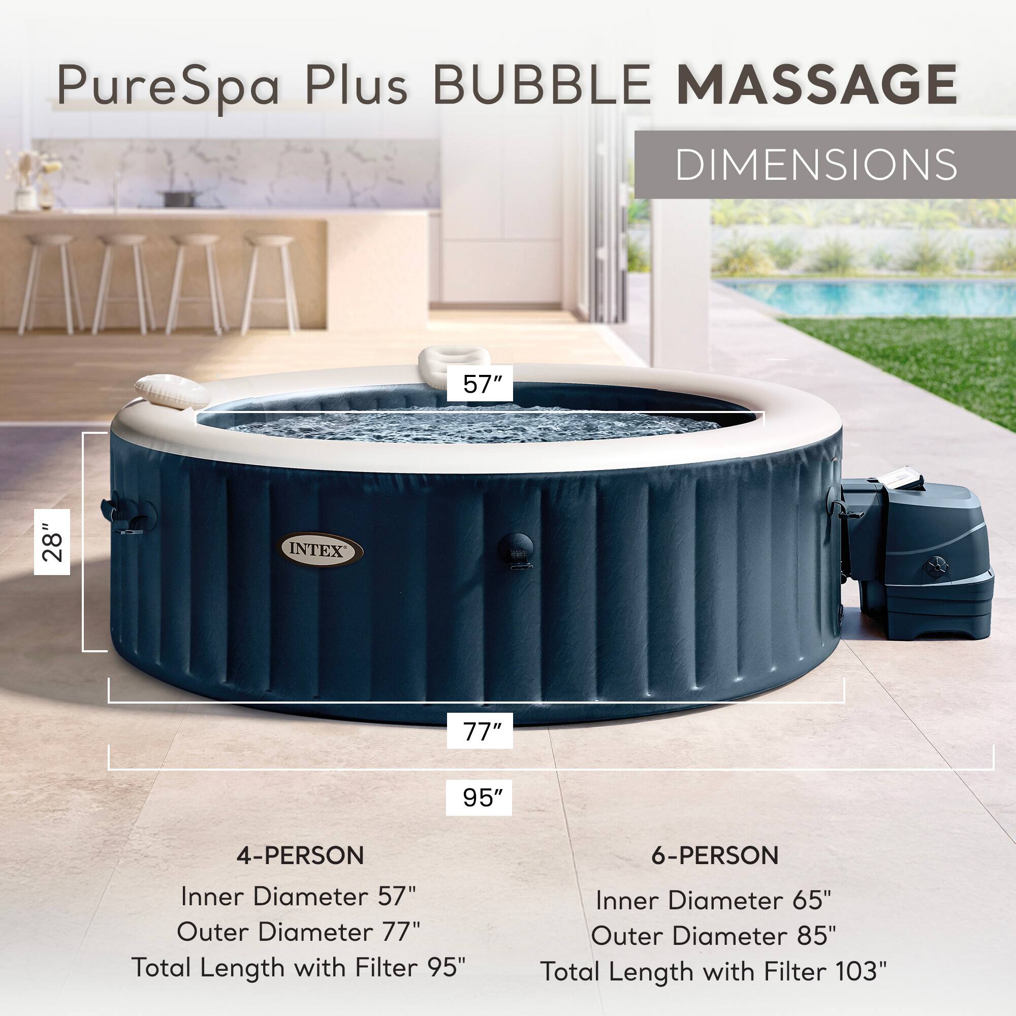 PureSpa Plus BUBBLE MASSAGE

DIMENSIONS

4-PERSON
Inner Diameter: 57"
Outer Diameter: 77"
Total Length with Filter: 95"

6-PERSON
Inner Diameter: 65"
Outer Diameter: 85"
Total Length with Filter: 103"
