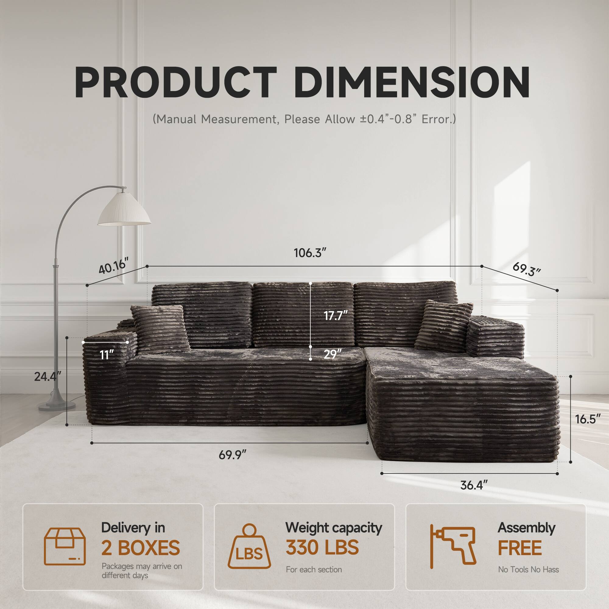 PRODUCT DIMENSION  
(Manual Measurement, Please Allow ±0.4"-0.8" Error.)

- 40.16"
- 106.3"
- 69.3"
- 17.7"
- 11"
- 29"
- 24.4"
- 16.5"
- 69.9"
- 36.4"

Delivery in 2 BOXES  
Packages may arrive on different days

Weight capacity  
330 LBS  
For each section

Assembly FREE  
No Tools No Hassle