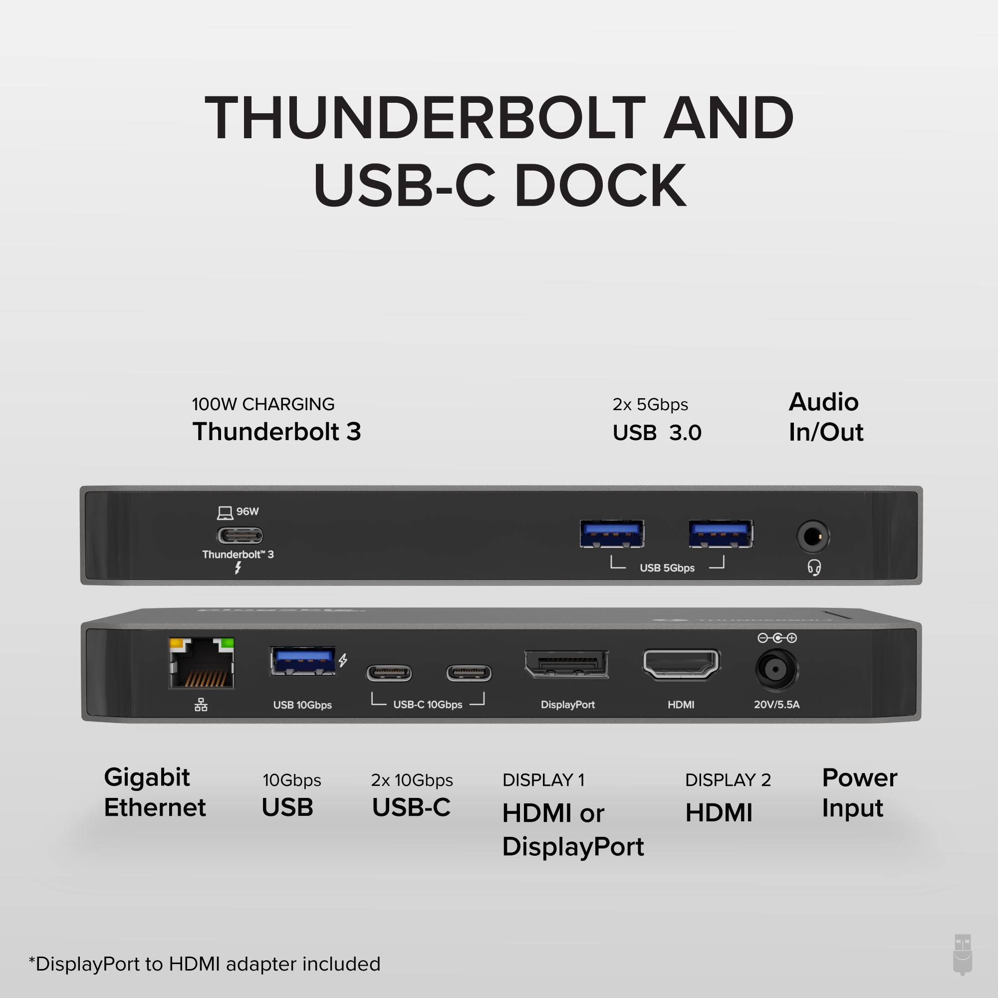 THUNDERBOLT AND USB-C DOCK
100W CHARGING Thunderbolt 3
2x 5Gbps USB 3.0 Audio In/Out
Gigabit Ethernet
10Gbps USB
2x 10Gbps USB-C
DISPLAY 1 HDMI or DisplayPort
DISPLAY 2 HDMI
20V/5.5A Power Input
*DisplayPort to HDMI adapter included