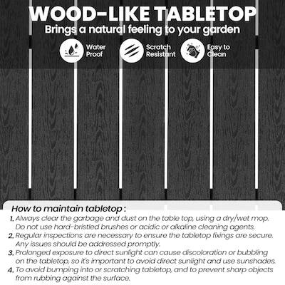 WOOD-LIKE TABLETOP  
Brings a natural feeling to your garden  

Water Proof  
Scratch Resistant  
Easy to Clean  

How to maintain tabletop:  
1. Always clear the garbage and dust on the table top, using a dry/wet mop. DO not use hard-bristled brushes or acidic or alkaline cleaning agents.  
2. Regular inspections are necessary to ensure the tabletop fixings are secure. Any issues should be addressed promptly.  
3. Prolonged exposure to direct sunlight can cause discoloration or bubbling on the tabletop, so it's important to avoid direct sunlight and use sunshades.  
4. To avoid bumping into or scratching the tabletop, and to prevent sharp objects from rubbing against the surface.