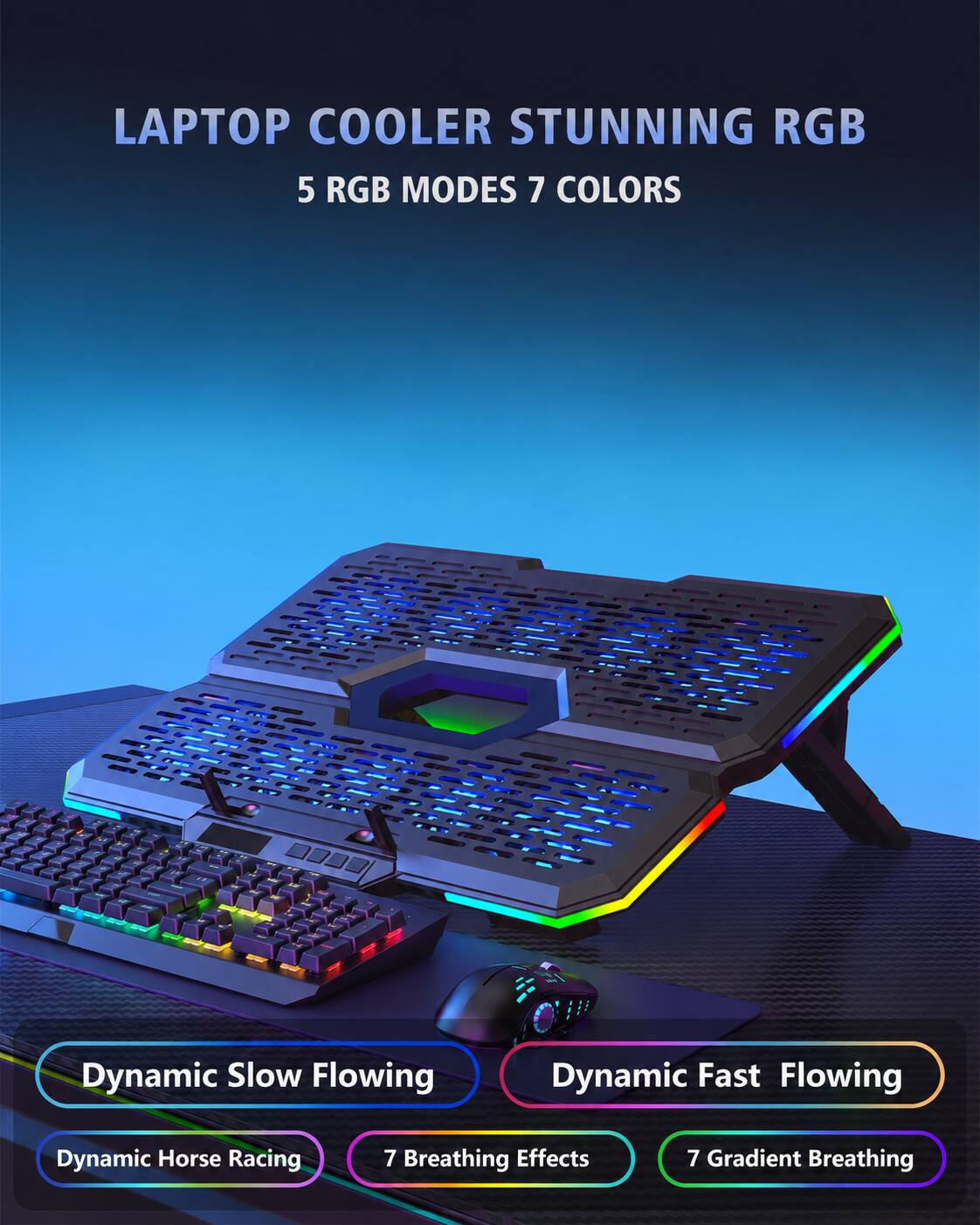 LAPTOP COOLER STUNNING RGB  
5 RGB MODES 7 COLORS  

Dynamic Slow Flowing  
Dynamic Fast Flowing  
Dynamic Horse Racing  
7 Breathing Effects  
7 Gradient Breathing