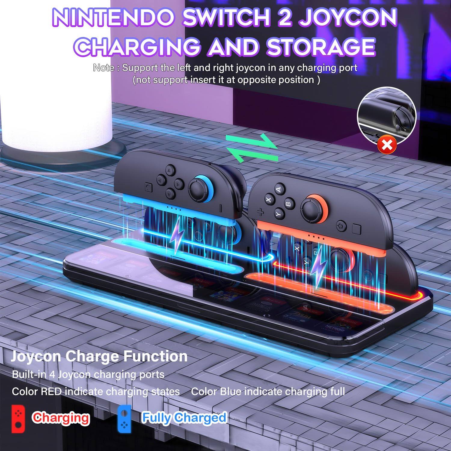 NINTENDO SWITCH 2 JOYCON CHARGING AND STORAGE

Note: Support the left and right joycon in any charging port (not support insert it at opposite position)

Joycon Charge Function
Built-in 4 Joycon charging ports
Color RED indicate charging states
Color Blue indicate charging full

Charging
Fully Charged