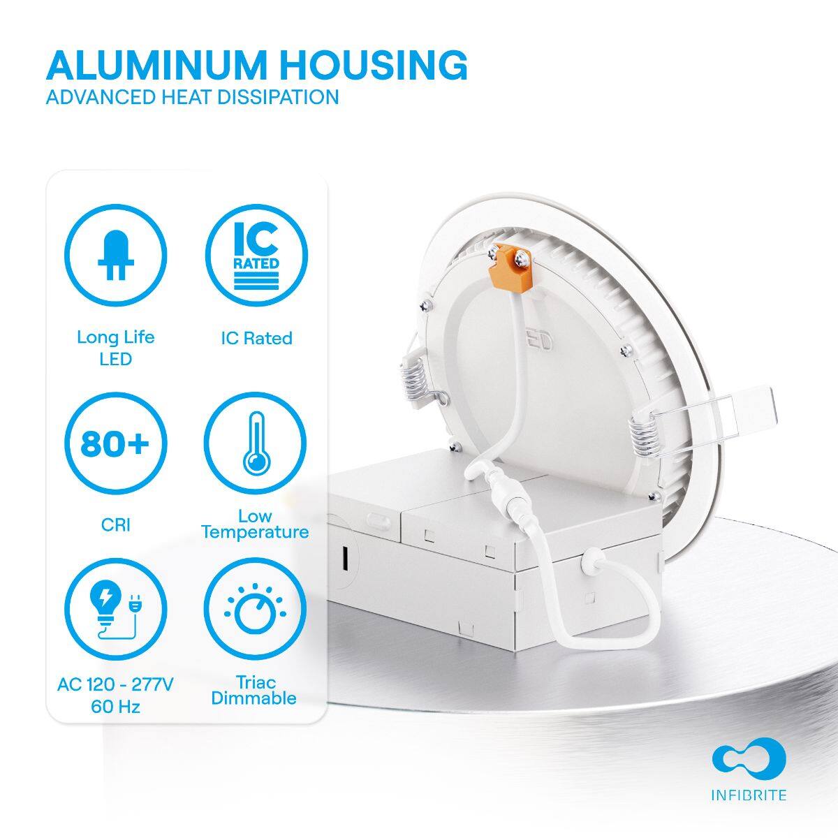 ALUMINUM HOUSING  
ADVANCED HEAT DISSIPATION  

- Long Life LED  
- IC Rated  
- 80+ CRI  
- Low Temperature  
- AC 120 - 277V 60 Hz  
- Triac Dimmable  

INFIBRITE