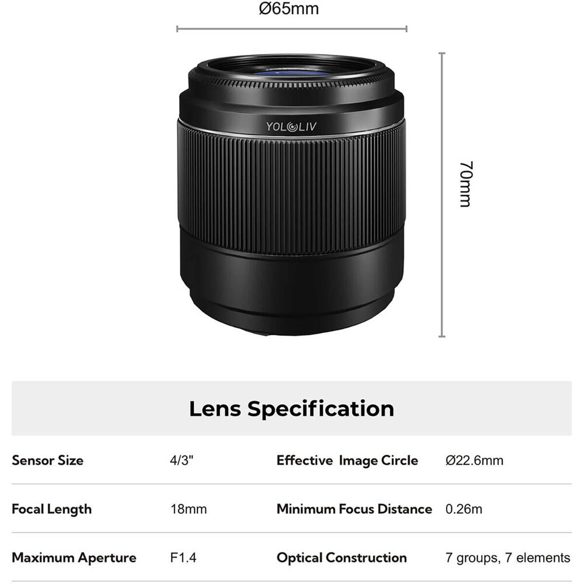 65mm  
YOLOLIV  
70mm  

Lens Specification  
Sensor Size: 4/3"  
Effective Image Circle: 22.6mm  
Focal Length: 18mm  
Minimum Focus Distance: 0.26m  
Maximum Aperture: F1.4  
Optical Construction: 7 groups, 7 elements