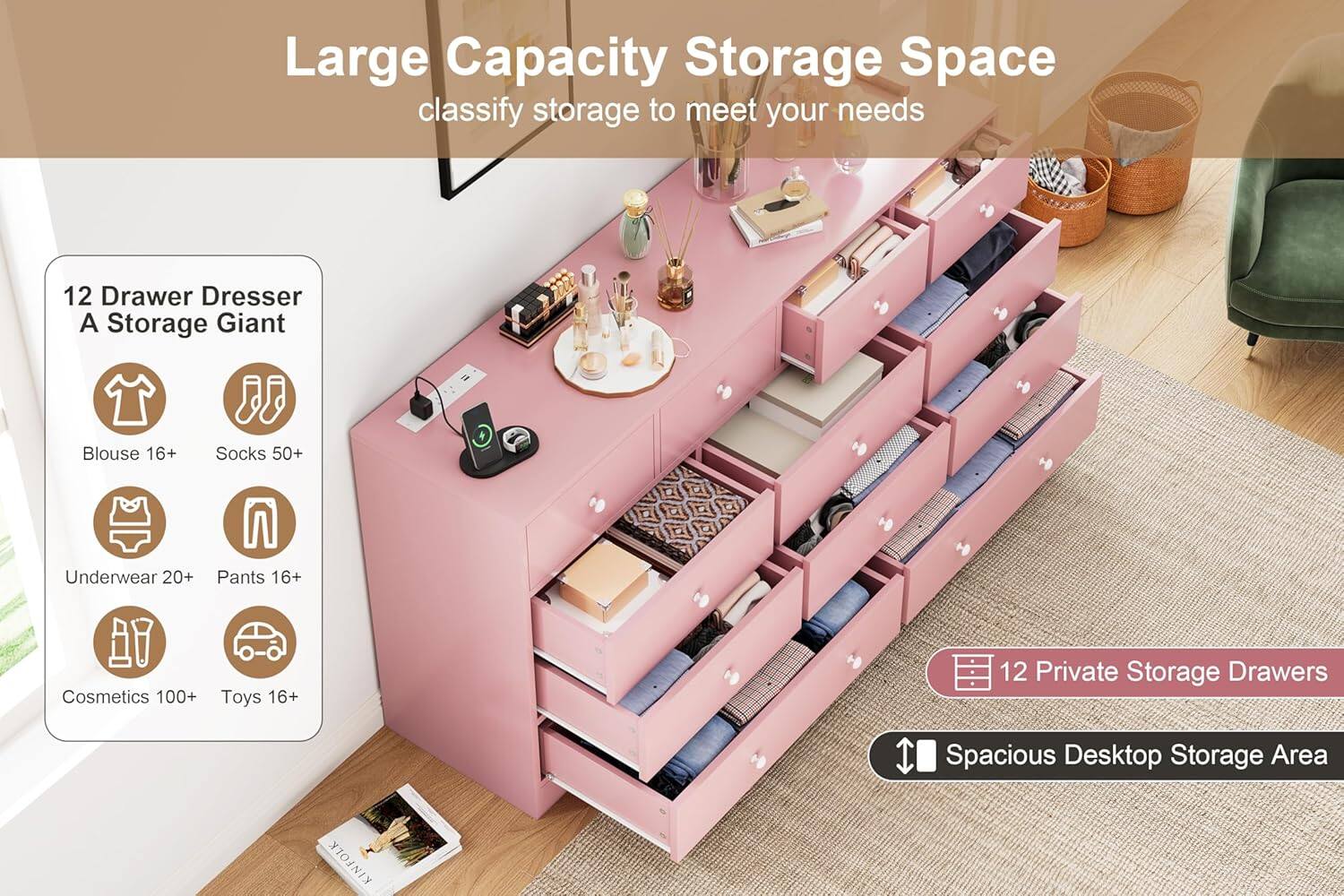 Large Capacity Storage Space  
classify storage to meet your needs  

12 Drawer Dresser  
A Storage Giant  

- Blouse 16+  
- Socks 50+  
- Underwear 20+  
- Pants 16+  
- Cosmetics 100+  
- Toys 16+  

12 Private Storage Drawers  
Spacious Desktop Storage Area