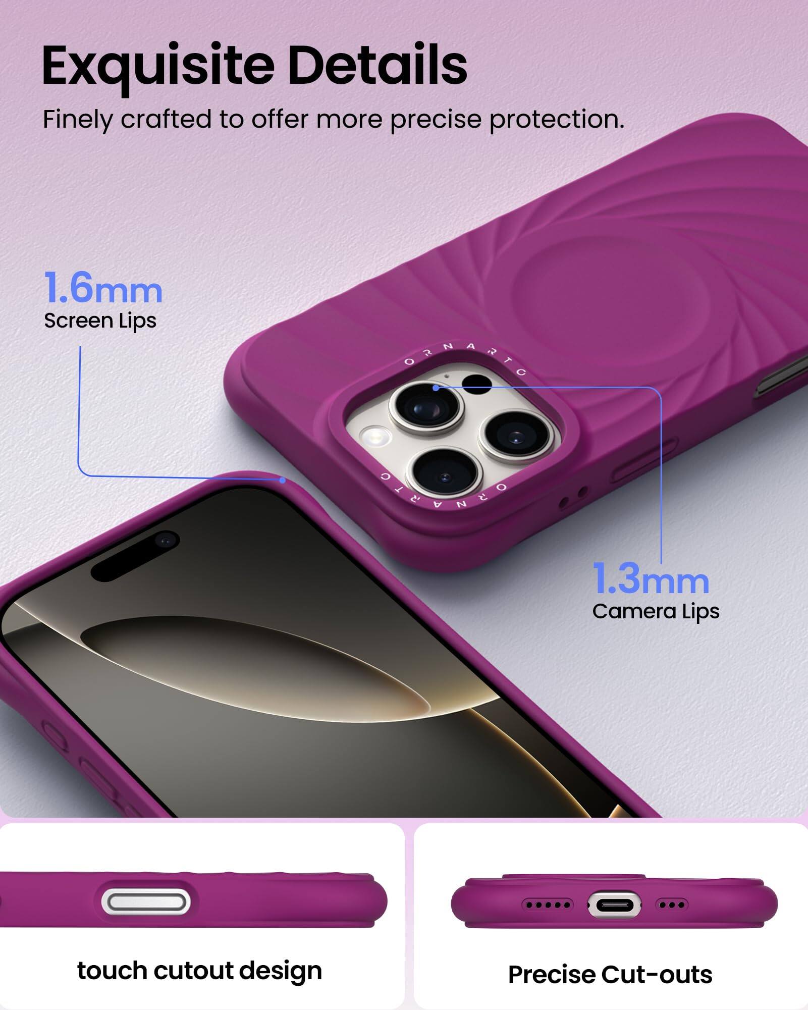 Exquisite Details Finely crafted to offer more precise protection. 1.6mm Screen Lips 1.3mm Camera Lips touch cutout design Precise Cut-outs