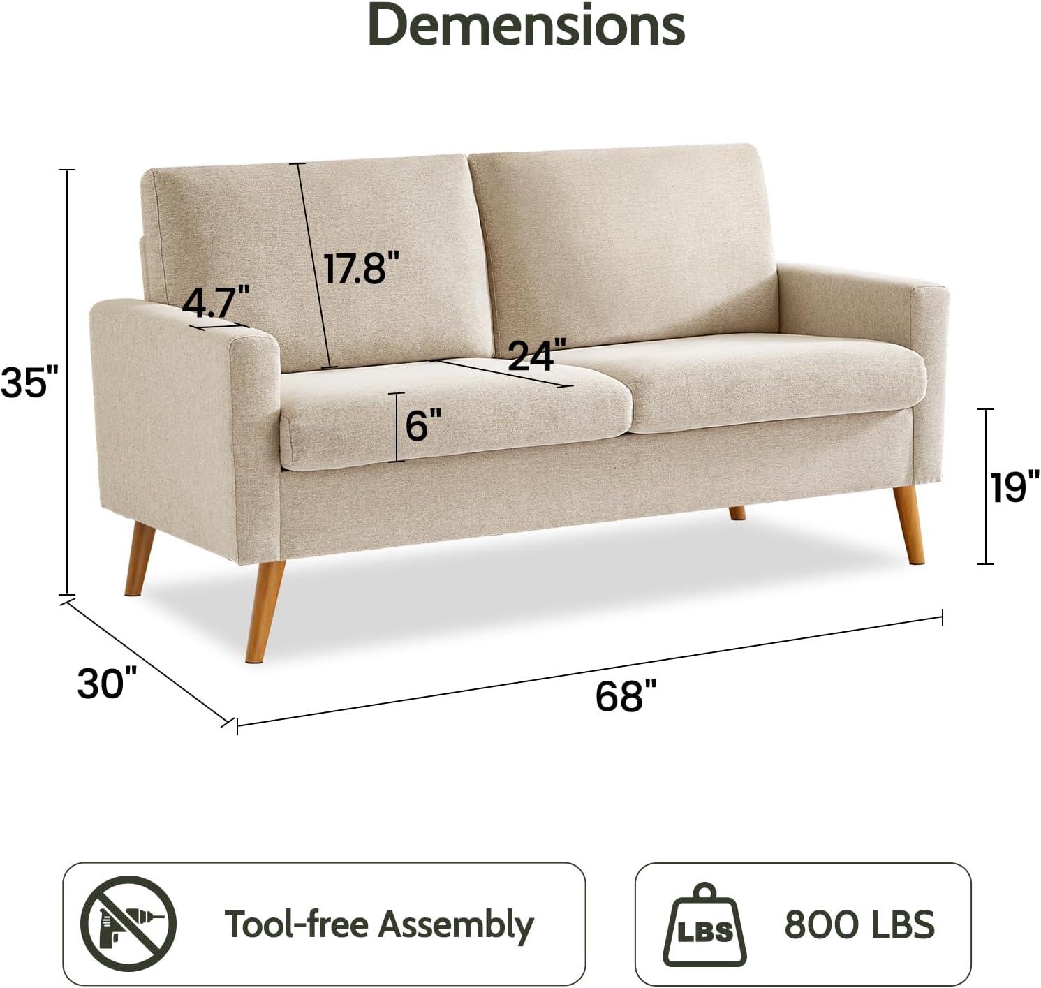 Dimensions:  
- Width: 68"  
- Depth: 35"  
- Height: 30"  
- Seat Height: 19"  
- Armrest Height: 24"  
- Back Height: 17.8"  
- Armrest Width: 4.7"  
- Seat Depth: 6"  

Tool-free Assembly  
Weight Capacity: 800 LBS