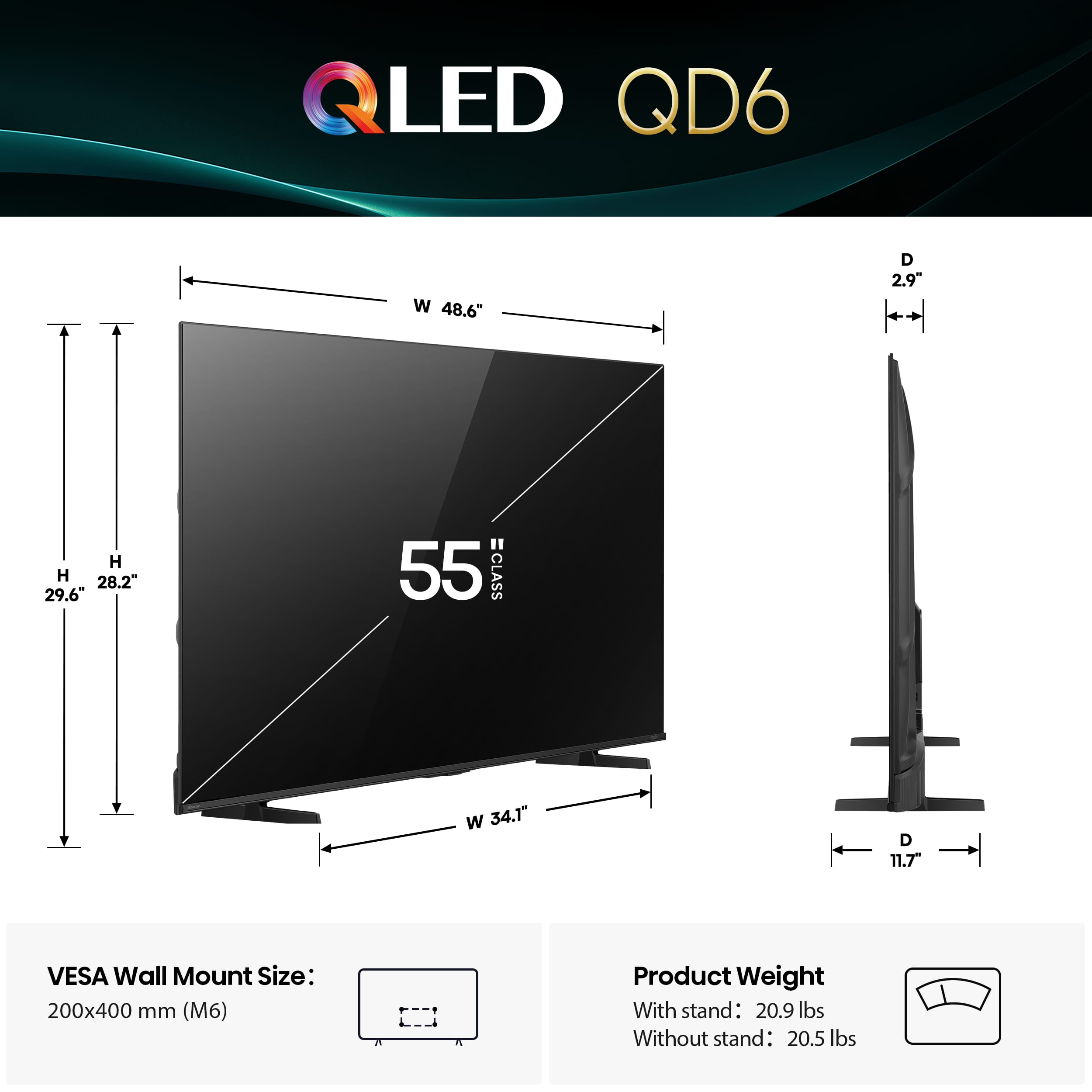 QLED QD6 W 48.6" D 2.9" H 28.2" 29.6" " 55 CLASS W 34.1" D 11.7 VESA Wall Mount Size: 200x400 mm (M6) Product Weight With stand: 20.9 lbs Without stand: 20.5 lbs