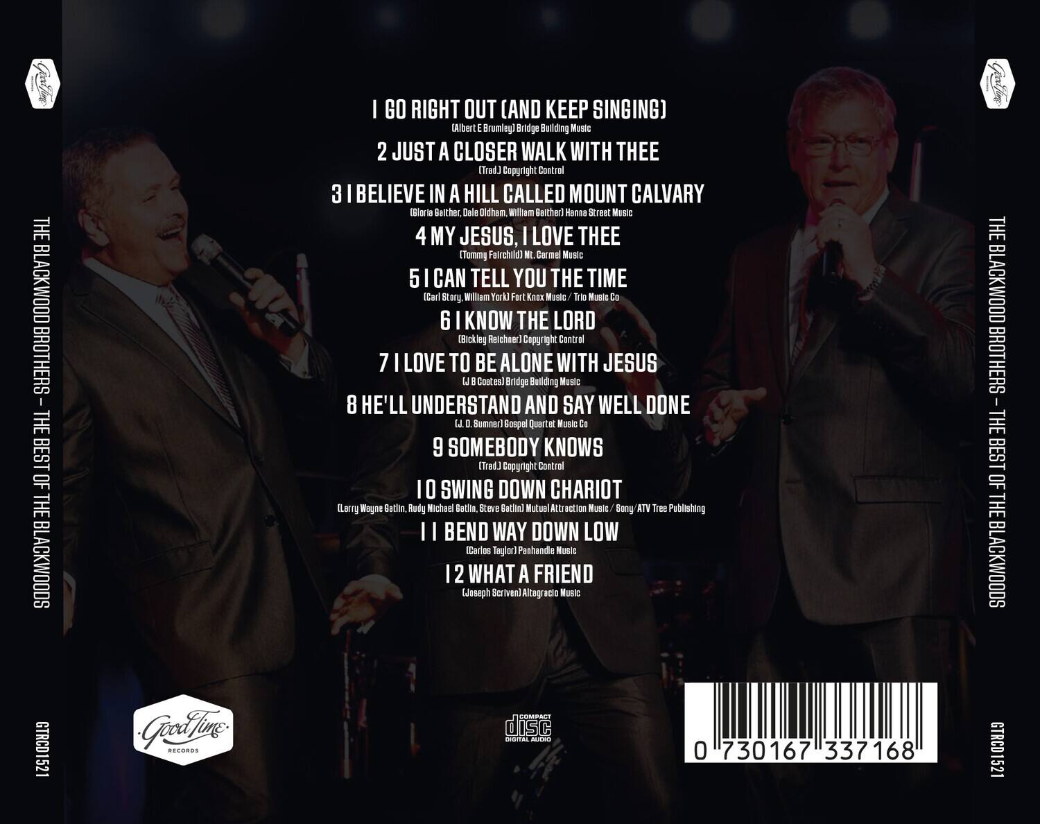 **THE BLACKWOOD BROTHERS - THE BEST OF THE BLACKWOODS**

1. I GO RIGHT OUT (AND KEEP SINGING)  
   (Albert E. Brumley)  
   Bridge Building Music

2. JUST A CLOSER WALK WITH THEE  
   (Trad.) Copyright Control

3. I BELIEVE IN A HILL CALLED MOUNT CALVARY  
   (Gloria Bather, Dale Oldham, William Bather)  
   Hanne Street Music

4. MY JESUS, I LOVE THEE  
   (Tommy Fairchild)  
   Mt. Carmel Music

5. I CAN TELL YOU THE TIME  
   (Carl Story, William York)  
   Fort Knox Music Co. / Tri Music Co.

6. I KNOW THE LORD  
   (Bickley Reichner)  
   Copyright Control

7. I LOVE TO BE ALONE WITH JESUS  
   (Trad.) Copyright Control

8. HE'LL UNDERSTAND AND SAY WELL DONE  
   (D. Sumner)  
   Gospel Quartet Music Co.

9. SOMEBODY KNOWS  
   (Trad.) Copyright Control

10. SWING DOWN CHARIOT