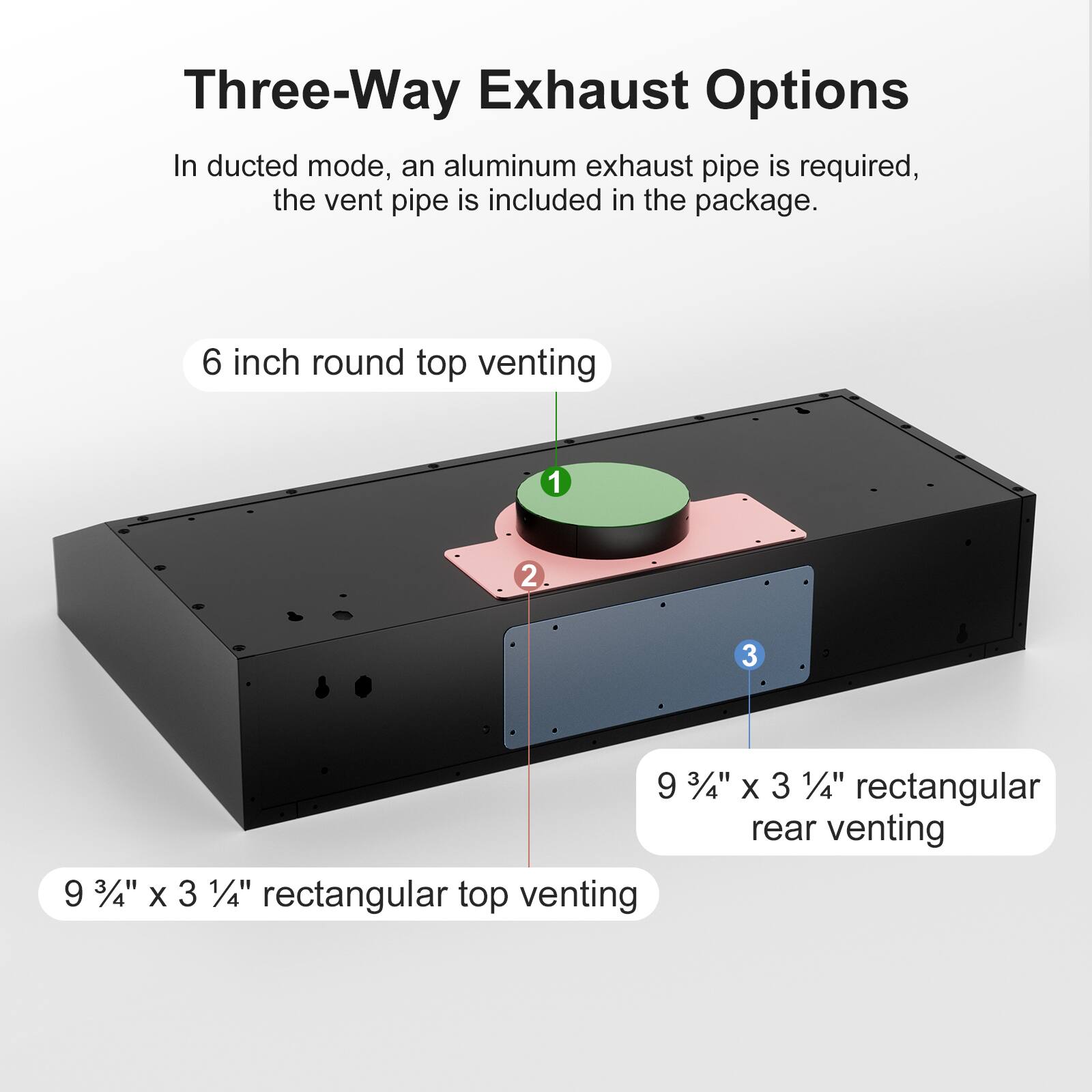 Three-Way Exhaust Options

In ducted mode, an aluminum exhaust pipe is required, the vent pipe is included in the package.

1. 6 inch round top venting
2. 9 3/4" x 3 1/4" rectangular top venting
3. 9 3/4" x 3 1/4" rectangular rear venting