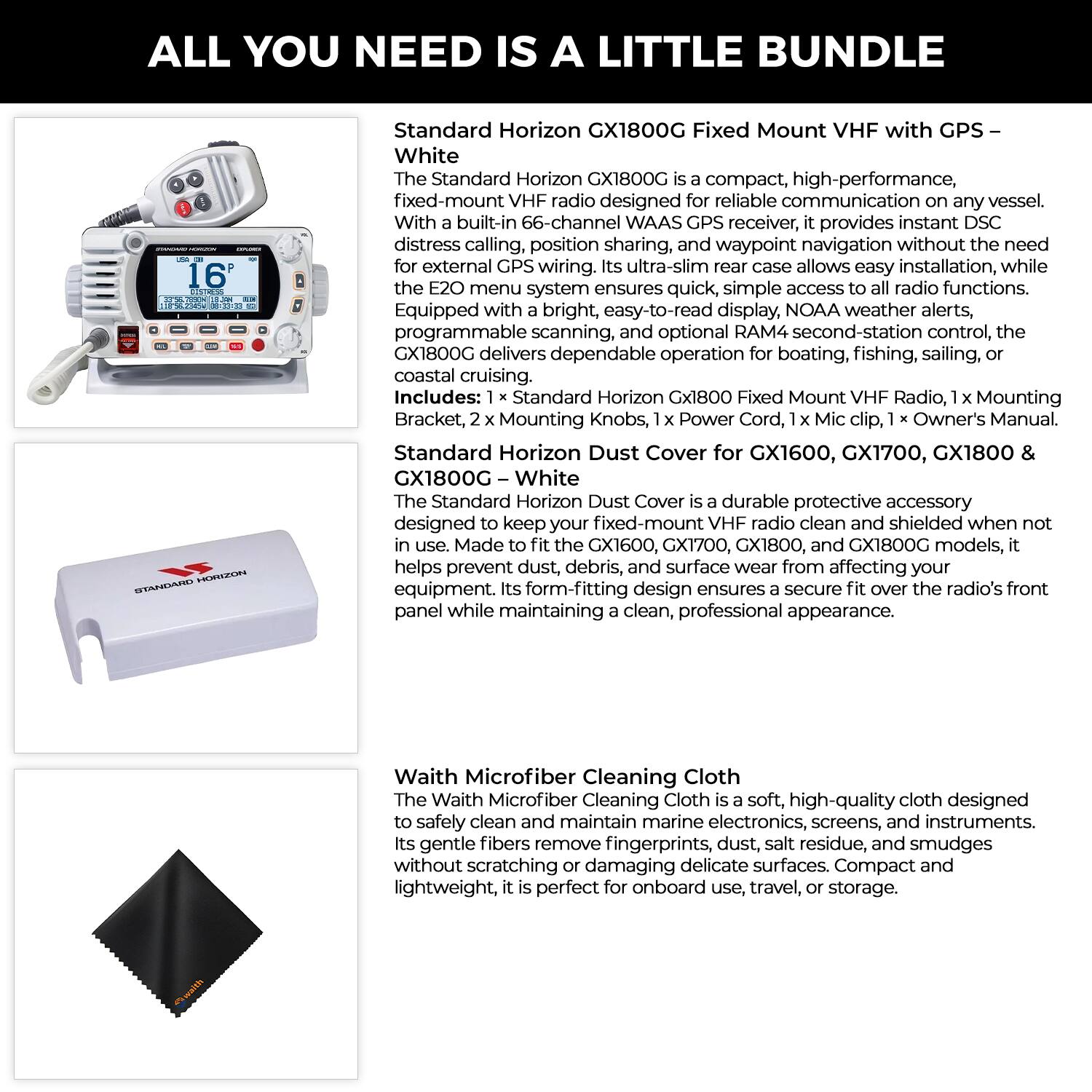 **ALL YOU NEED IS A LITTLE BUNDLE**

**Standard Horizon GX1800G Fixed Mount VHF with GPS – White**

The Standard Horizon GX1800G is a compact, high-performance fixed-mount VHF radio designed for reliable communication on any vessel. With a built-in 66-channel WAAS GPS receiver, it provides instant DSC distress calling, position sharing, and waypoint navigation without the need for external GPS wiring. Its ultra-slim rear case allows easy installation, while the E20 menu system ensures quick, simple access to all radio functions. Equipped with a bright, easy-to-read display, NOAA weather alerts, programmable scanning, and optional RAM second-station control, the GX1800G delivers dependable operation for boating, fishing, sailing, or coastal cruising.

Includes: 1 x Standard Horizon GX1800G Fixed Mount VHF Radio, 1 x Mounting Bracket, 2 x Mounting Knobs, 1 x Power Cord, 1 x Mic clip, 1 x Owner's Manual.

**Standard Horizon Dust Cover for GX1600, GX1700, GX1800 & GX1800G – White**

The Standard