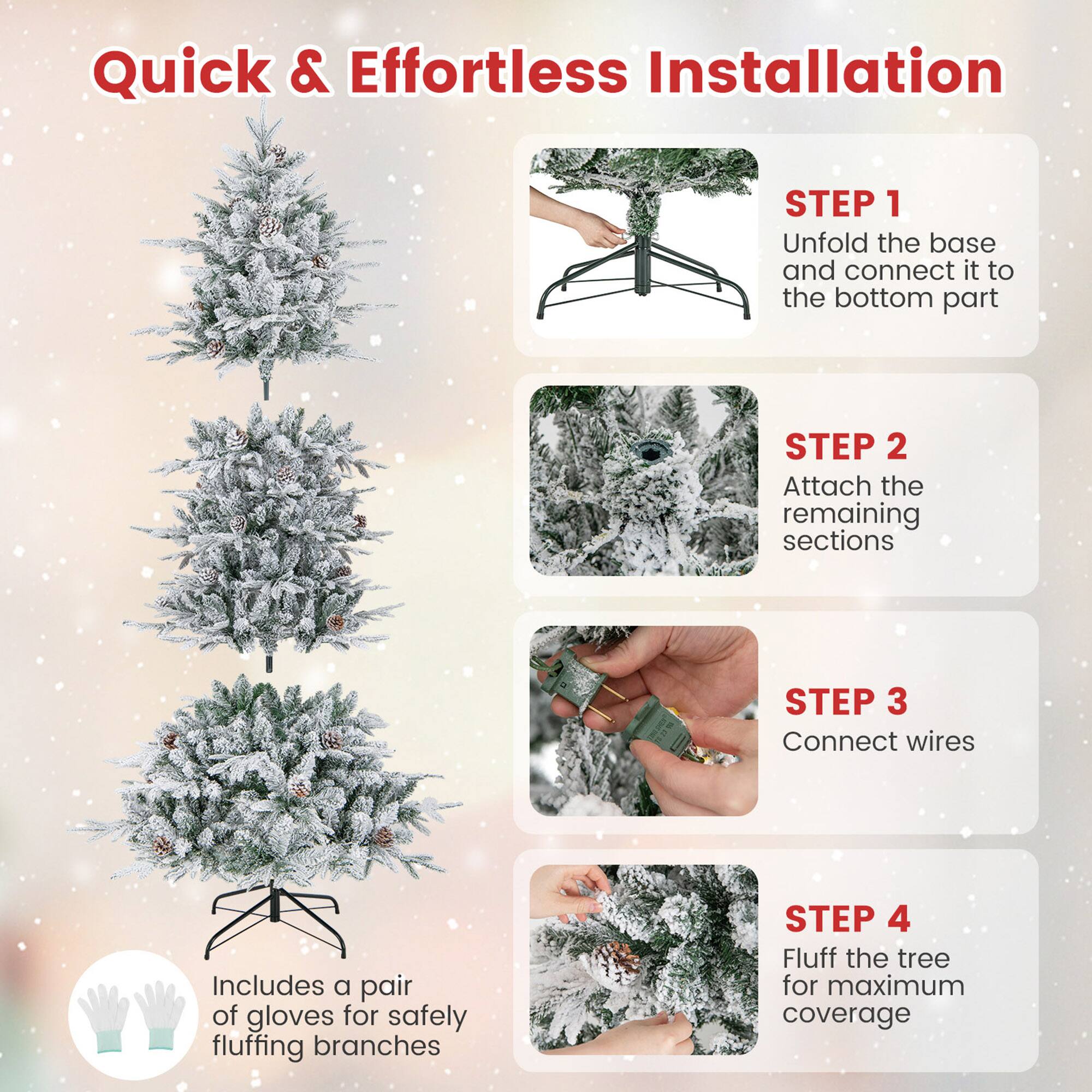 Quick & Effortless Installation

STEP 1  
Unfold the base and connect it to the bottom part

STEP 2  
Attach the remaining sections

STEP 3  
Connect wires

STEP 4  
Fluff the tree for maximum coverage

Includes a pair of gloves for safely fluffing branches