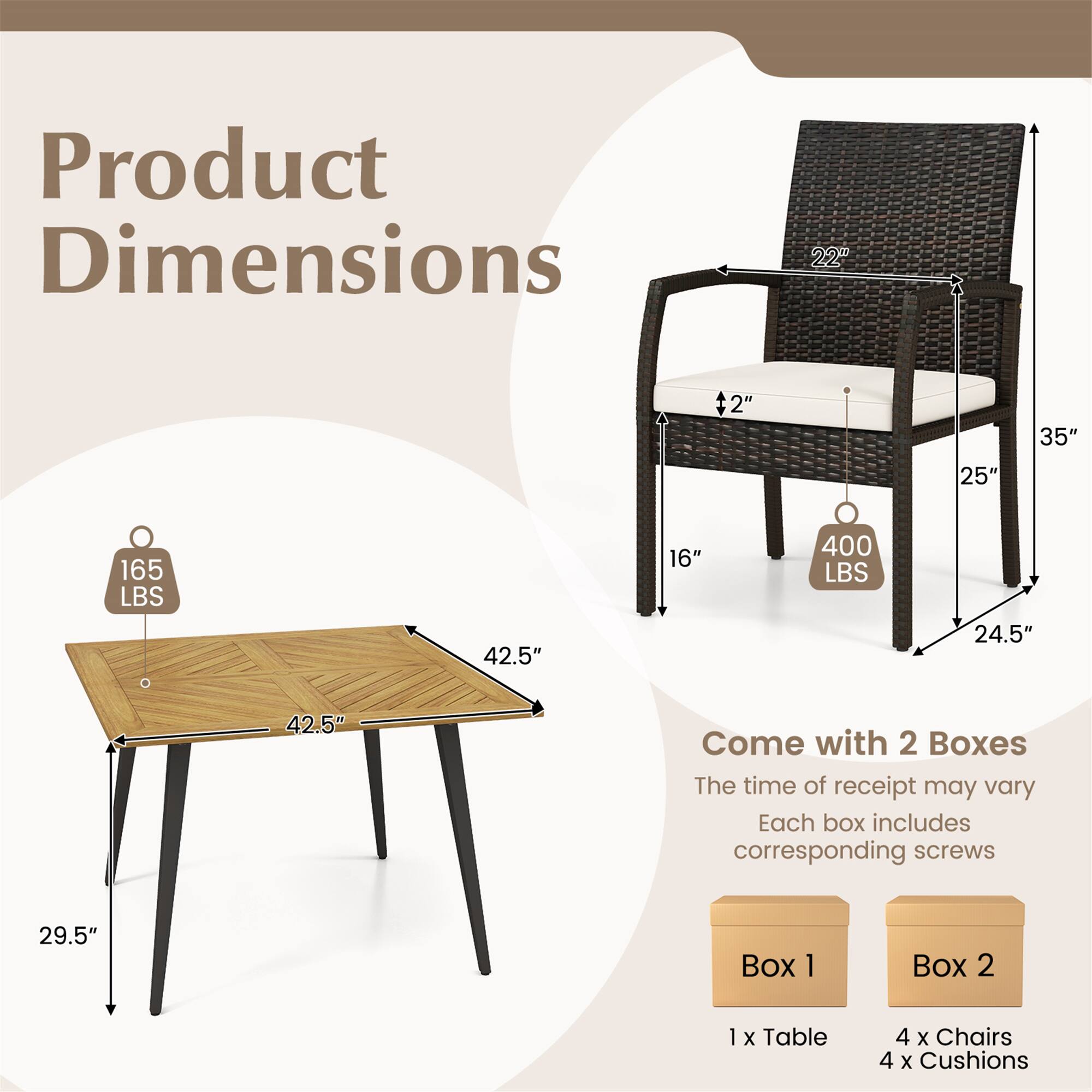 Product Dimensions  
- Table: 42.5" x 42.5" x 29.5"  
- Chair: 22" x 25" x 35"  
- Weight Capacity: 165 LBS (Table), 400 LBS (Chair)  

Come with 2 Boxes  
- Box 1: 1 x Table  
- Box 2: 4 x Chairs, 4 x Cushions  

The time of receipt may vary. Each box includes corresponding screws.