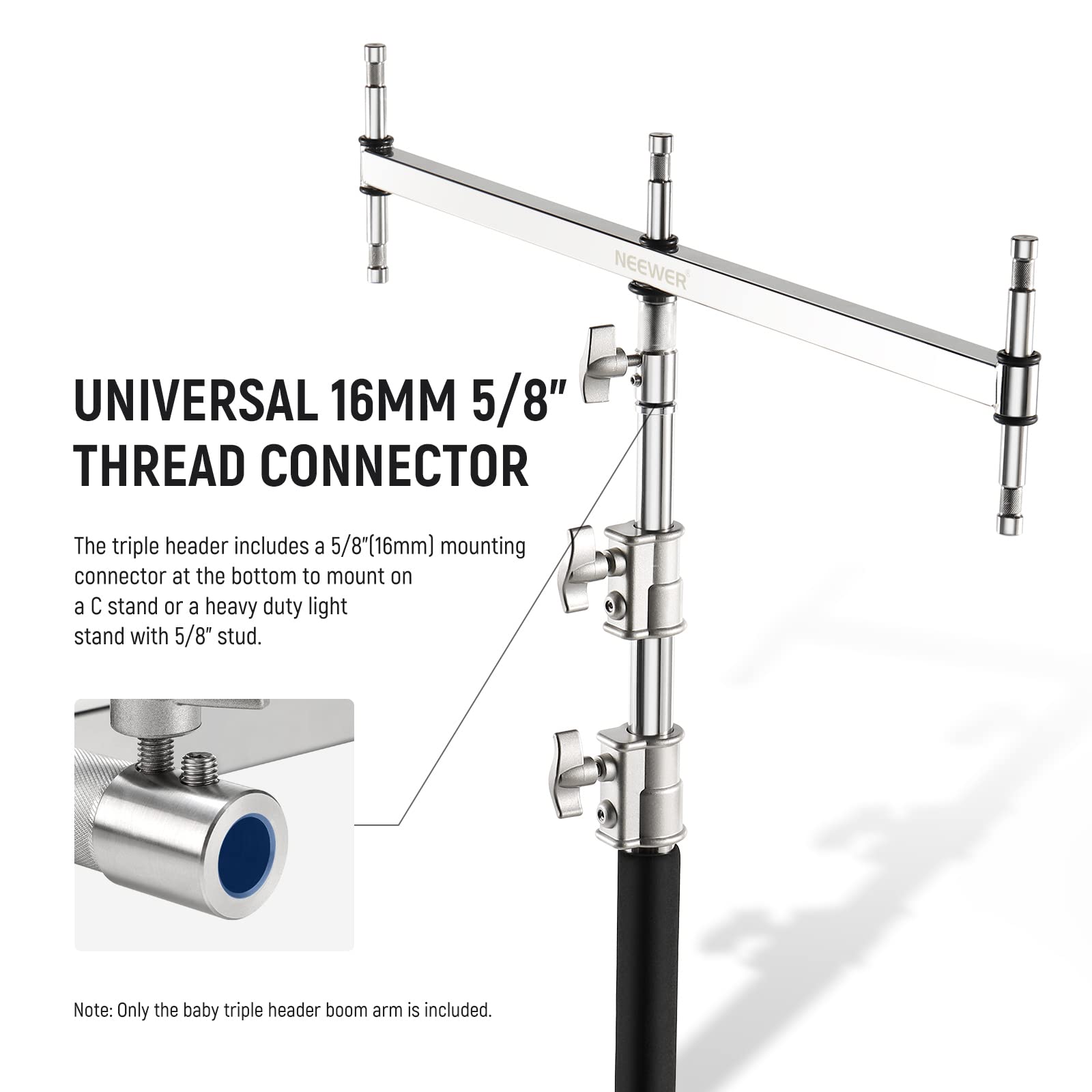 NEEWER UNIVERSAL 16MM 5/8" THREAD CONNECTOR

The triple header includes a 5/8" (16mm) mounting connector at the bottom to mount on a C stand or a heavy-duty light stand with 5/8" stud.

Note: Only the baby triple header boom arm is included.