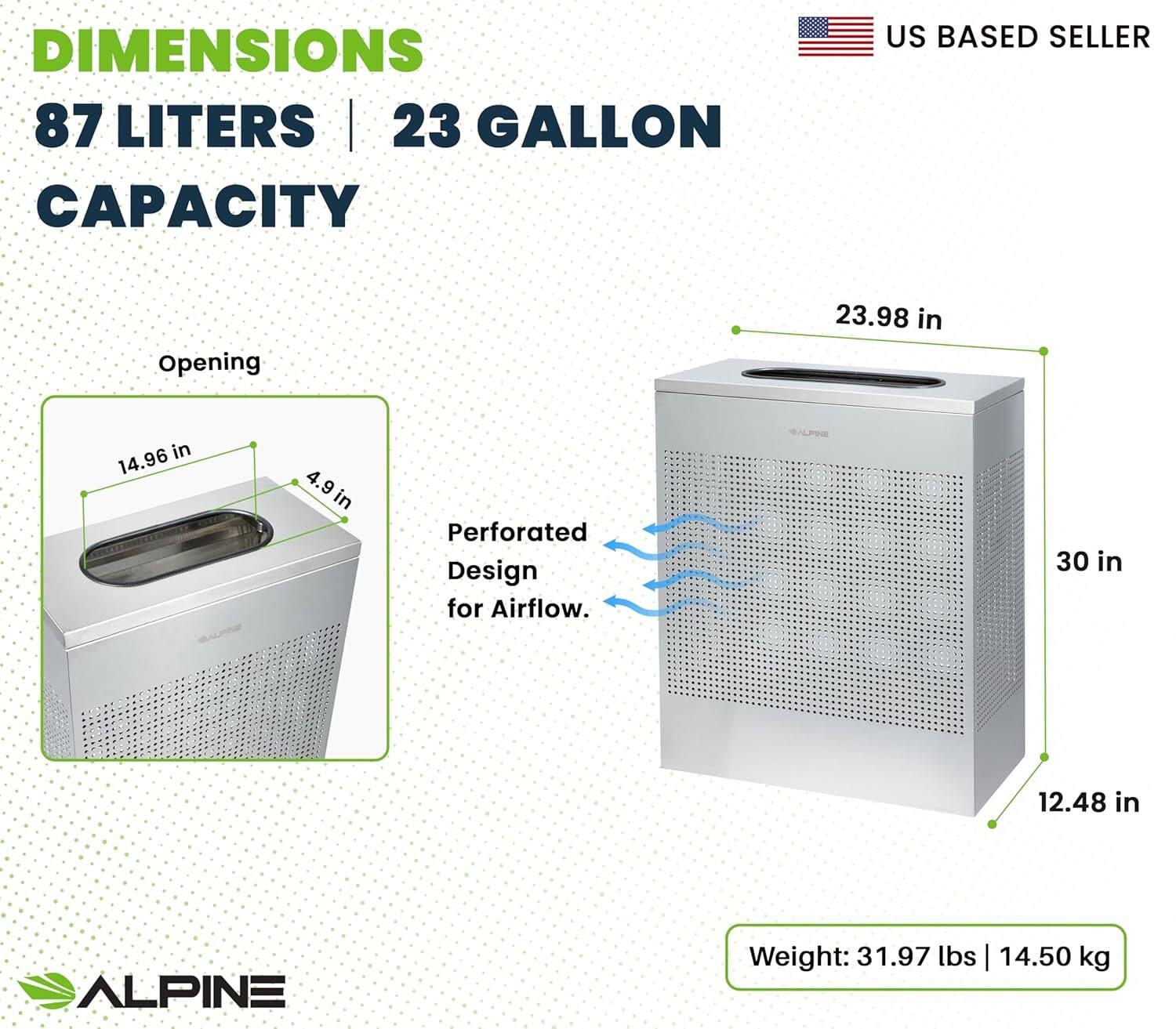 DIMENSIONS 87 LITERS | 23 GALLON CAPACITY US BASED SELLER Opening 14.96 in | 4.9 in Perforated Design for Airflow. 23.98 in | 30 in | 12.48 in ALPINE Weight: 31.97 lbs | 14.50 kg