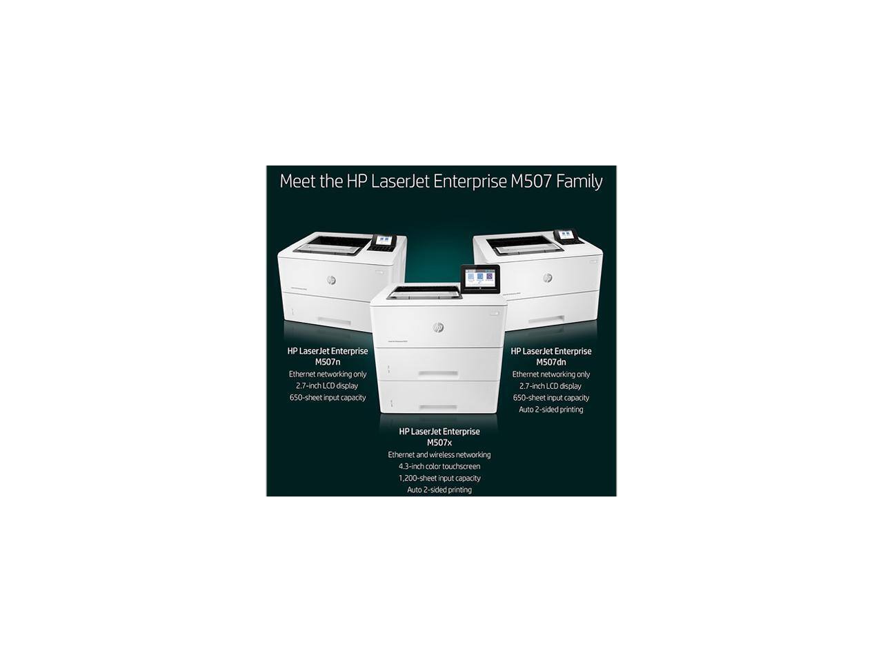 Meet the HP LaserJet Enterprise M507 Family

- HP LaserJet Enterprise M507n
  - Ethernet networking only
  - 2.7-inch LCD display
  - 650-sheet input capacity

- HP LaserJet Enterprise M507dn
  - Ethernet networking only
  - 2.7-inch LCD display
  - 650-sheet input capacity
  - Auto 2-sided printing

- HP LaserJet Enterprise M507x
  - Ethernet and wireless networking
  - 4.3-inch color touchscreen
  - 1,200-sheet input capacity
  - Auto 2-sided printing