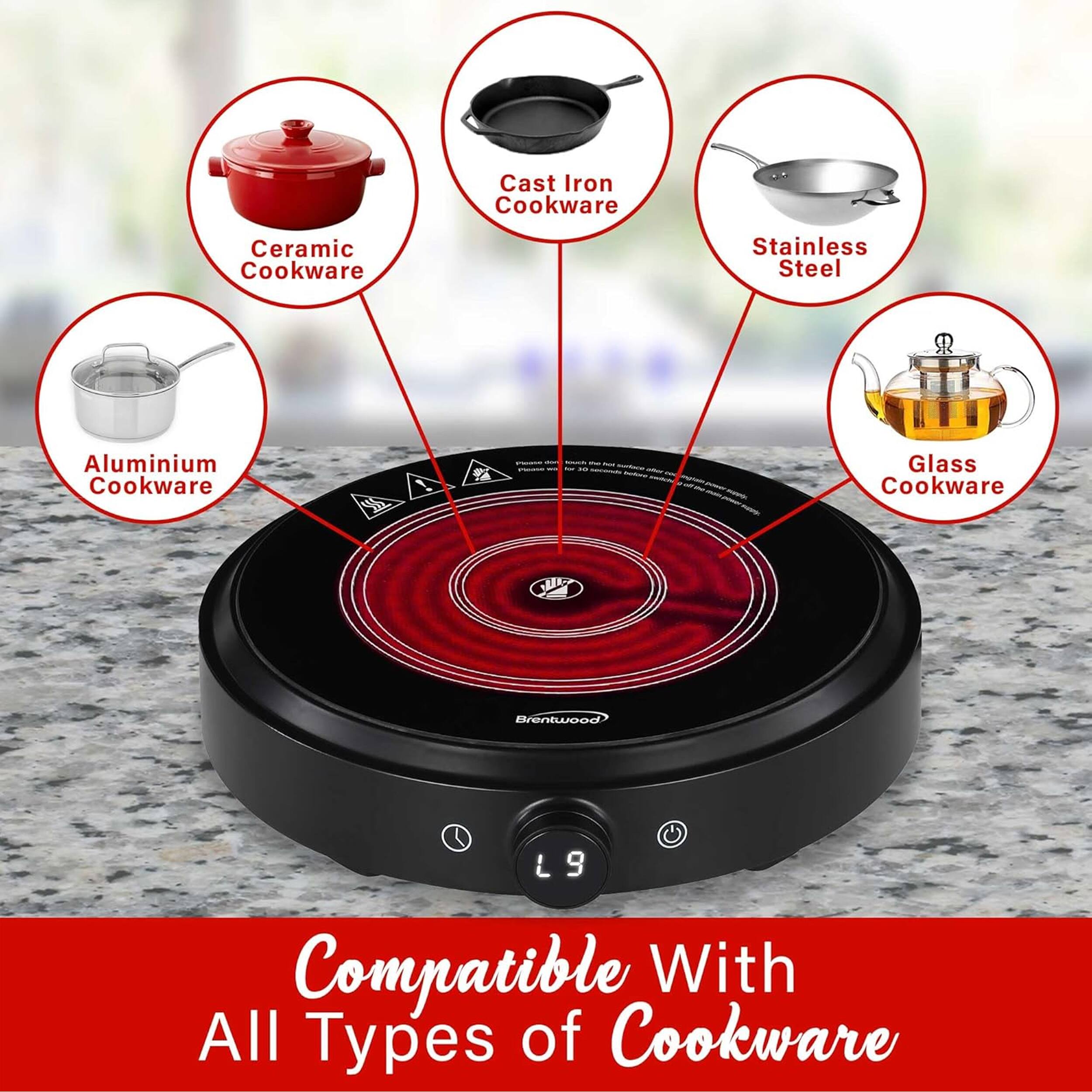 Cast Iron Cookware  
Ceramic Cookware  
Stainless Steel  
Aluminium Cookware  
Glass Cookware  

Brentwood L9  
Compatible With All Types of Cookware