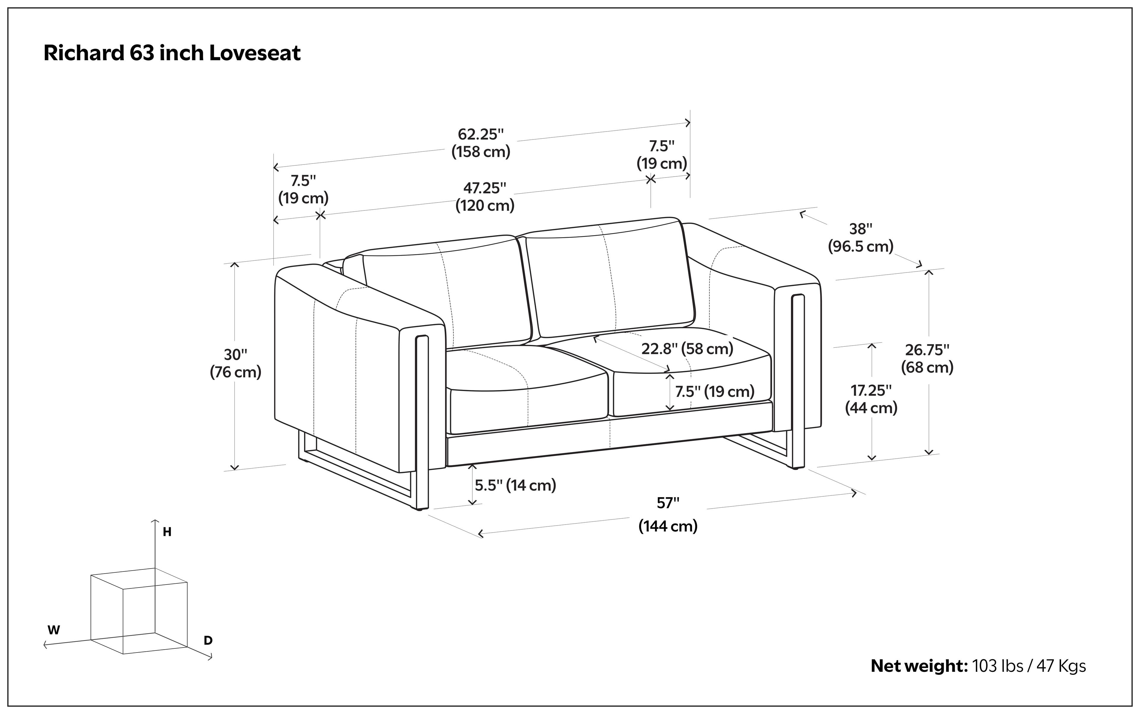Richard 63 inch Loveseat

- Width (W): 62.25" (158 cm)
- Depth (D): 47.25" (120 cm)
- Height (H): 38" (96.5 cm)
- Armrest Height: 26.75" (68 cm)
- Seat Height: 17.25" (44 cm)
- Seat Depth: 22.8" (58 cm)
- Armrest Width: 7.5" (19 cm)
- Backrest Height: 30" (76 cm)
- Leg Height: 5.5" (14 cm)
- Overall Height: 57" (144 cm)

Net weight: 103 lbs / 47 Kgs