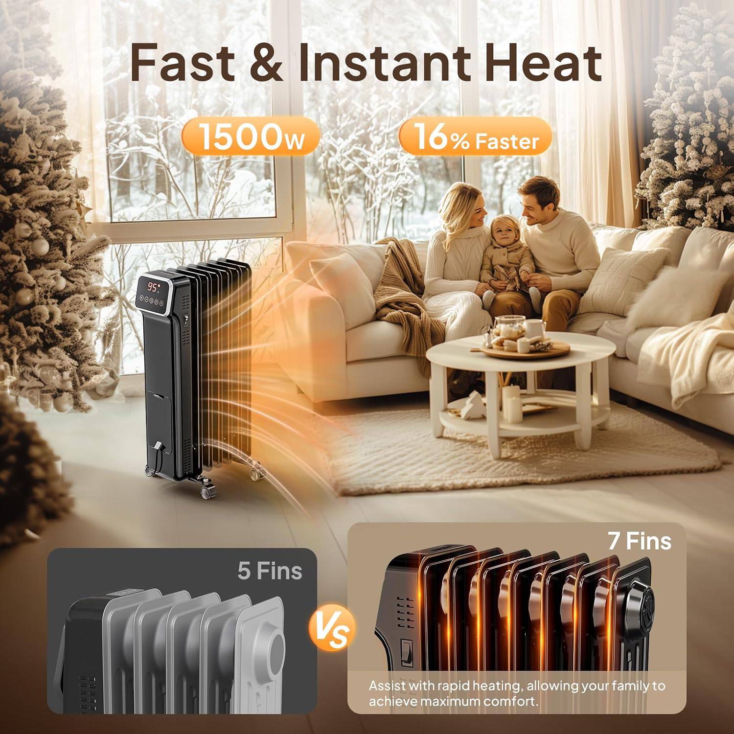 Fast & Instant Heat  
1500w  
16% Faster  
95: 89888  
5 Fins  
7 Fins  
Vs  
Assist with rapid heating, allowing your family to achieve maximum comfort.