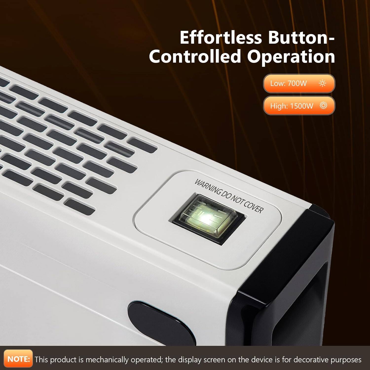 Effortless Button-Controlled Operation

Low: 700W  
High: 1500W

WARNING: DO NOT COVER

NOTE: This product is mechanically operated; the display screen on the device is for decorative purposes