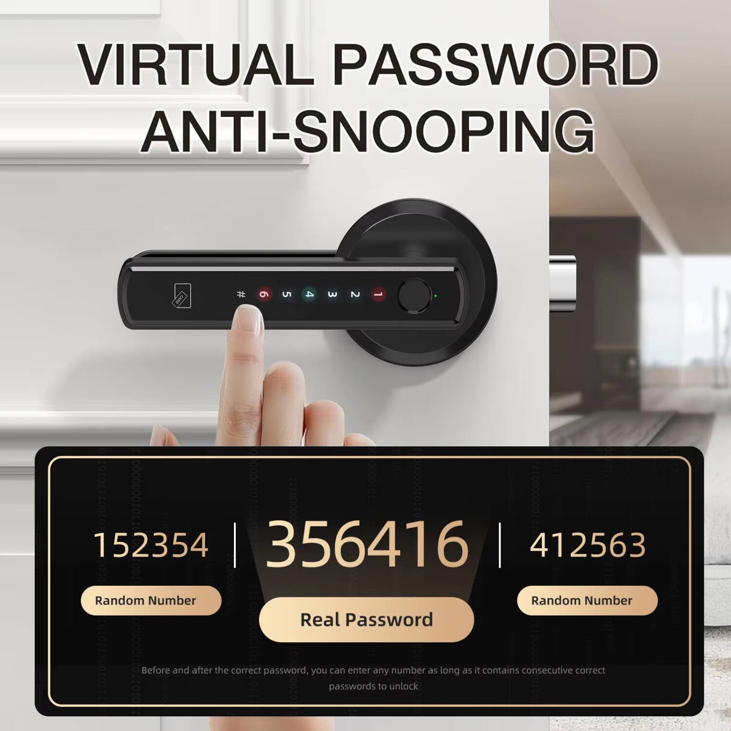 VIRTUAL PASSWORD ANTI-SNOOPING

# 5 3 2 0000000to110 152354 356416 412563

Random Number | 356416 | Random Number

Real Password @HOCre0OrOTEr

Before and after the correct password, you can enter any number as long as it contains consecutive correct passwords to unlock.