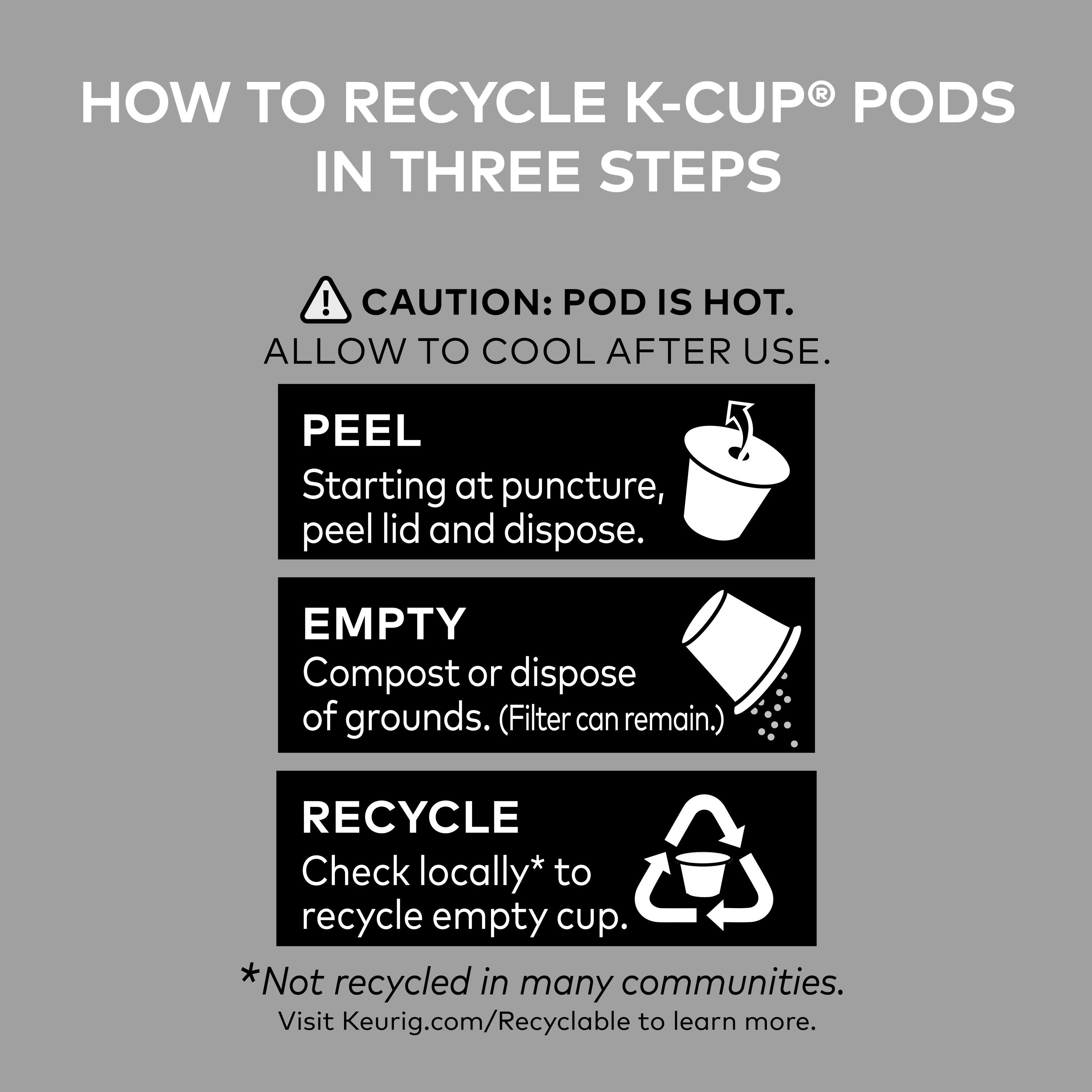How to Recycle K-Cup Pods in Three Steps!
CAUTION: POD IS HOT. ALLOW TO COOL AFTER USE.
1. Peel: Starting at puncture, peel lid and dispose.
2. Empty: Compost or dispose of grounds. (Filter can remain.)
3. Recycle: Check locally* to recycle empty cup. *Not recycled in many communities. Visit Keurig.com/Recyclable to learn more.