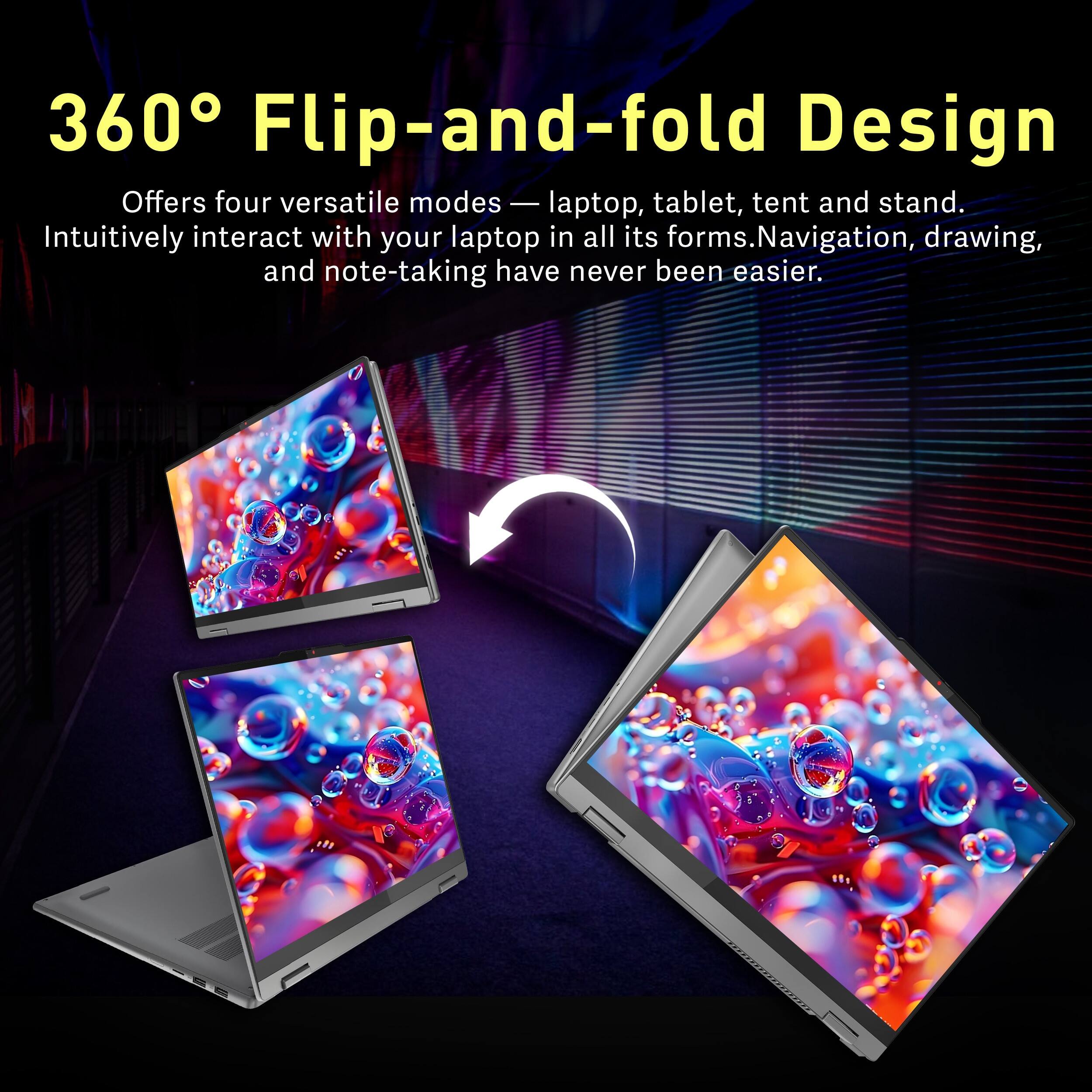 360° Flip-and-fold Design  
Offers four versatile modes — laptop, tablet, tent and stand.  
Intuitively interact with your laptop in all its forms. Navigation, drawing, and note-taking have never been easier.