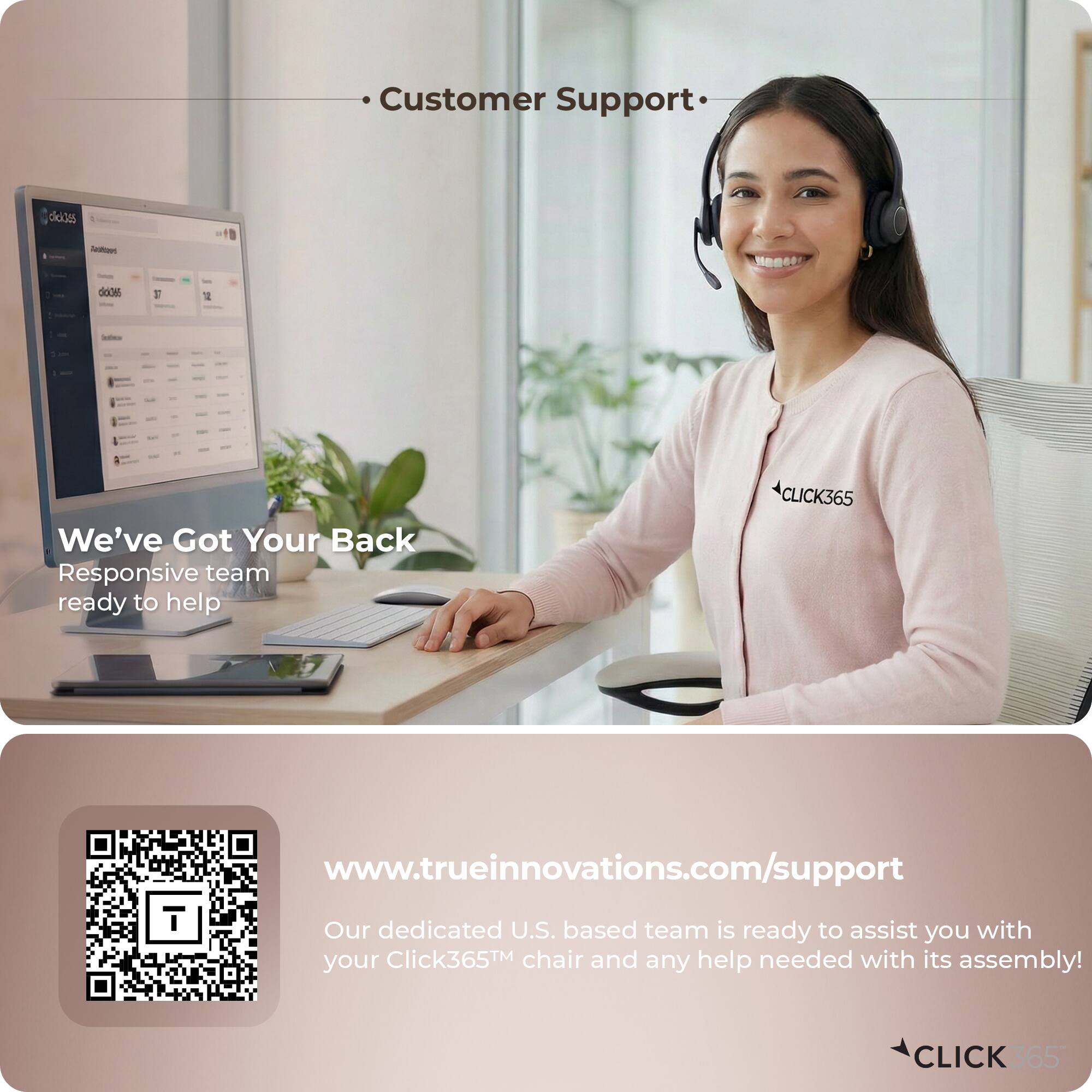 Customer Support

We've Got Your Back
Responsive team ready to help

www.trueinnovations.com/support

Our dedicated U.S. based team is ready to assist you with your Click365™ chair and any help needed with its assembly!