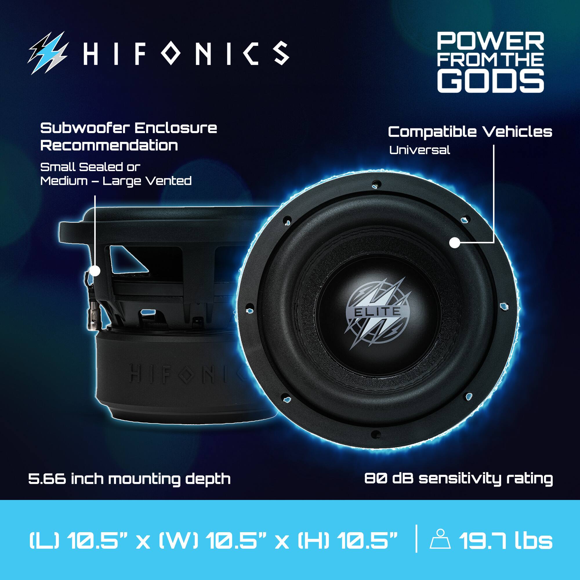 HIFONICS  
POWER FROM THE GODS  

Subwoofer Enclosure Recommendation  
Small Sealed or Medium – Large Vented  

Compatible Vehicles  
Universal  

5.66 inch mounting depth  

80 dB sensitivity rating  

(L) 10.5" x (W) 10.5" x (H) 10.5"  
19.7 lbs