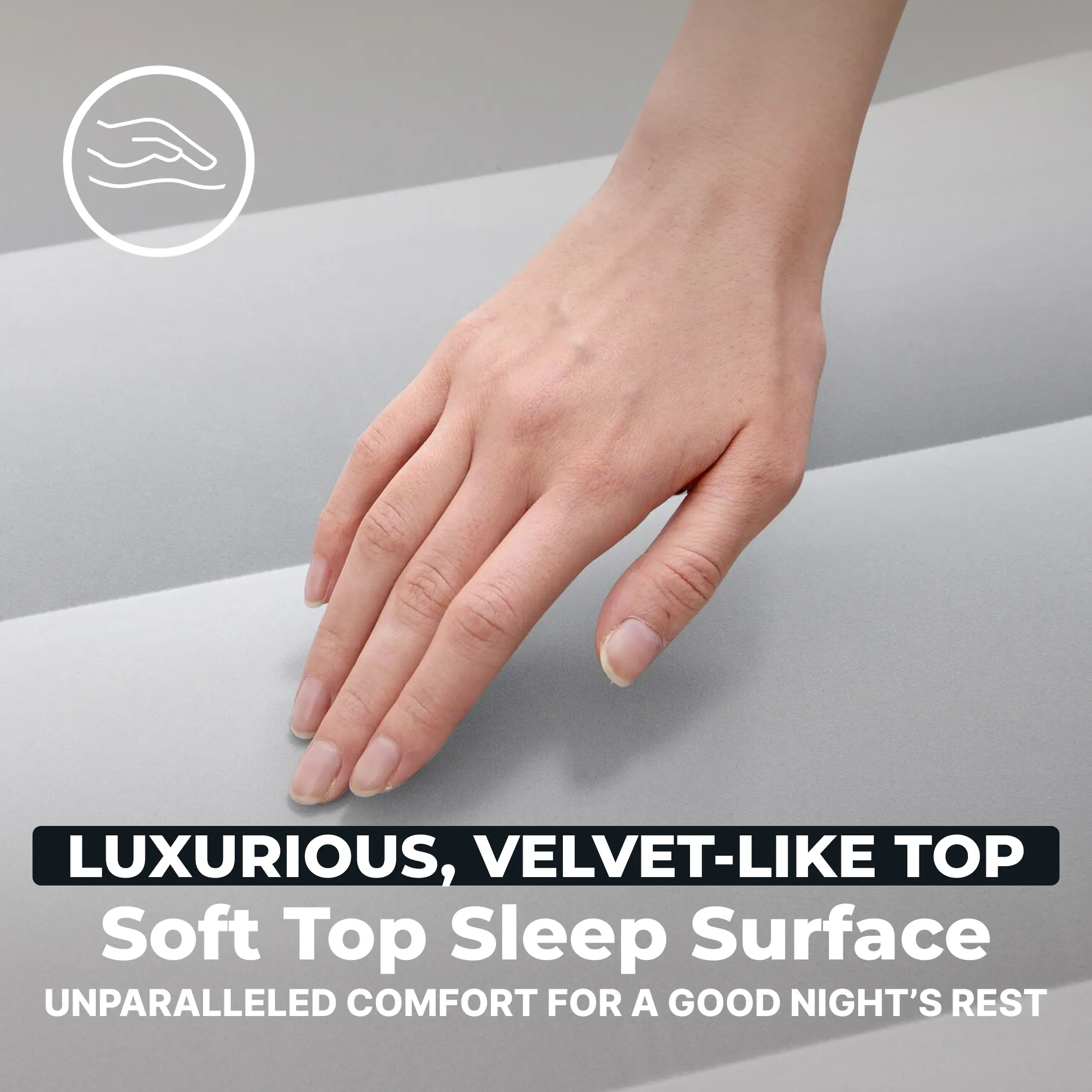 LUXURIOUS, VELVET-LIKE TOP  
Soft Top Sleep Surface  
UNPARALLELED COMFORT FOR A GOOD NIGHT'S REST