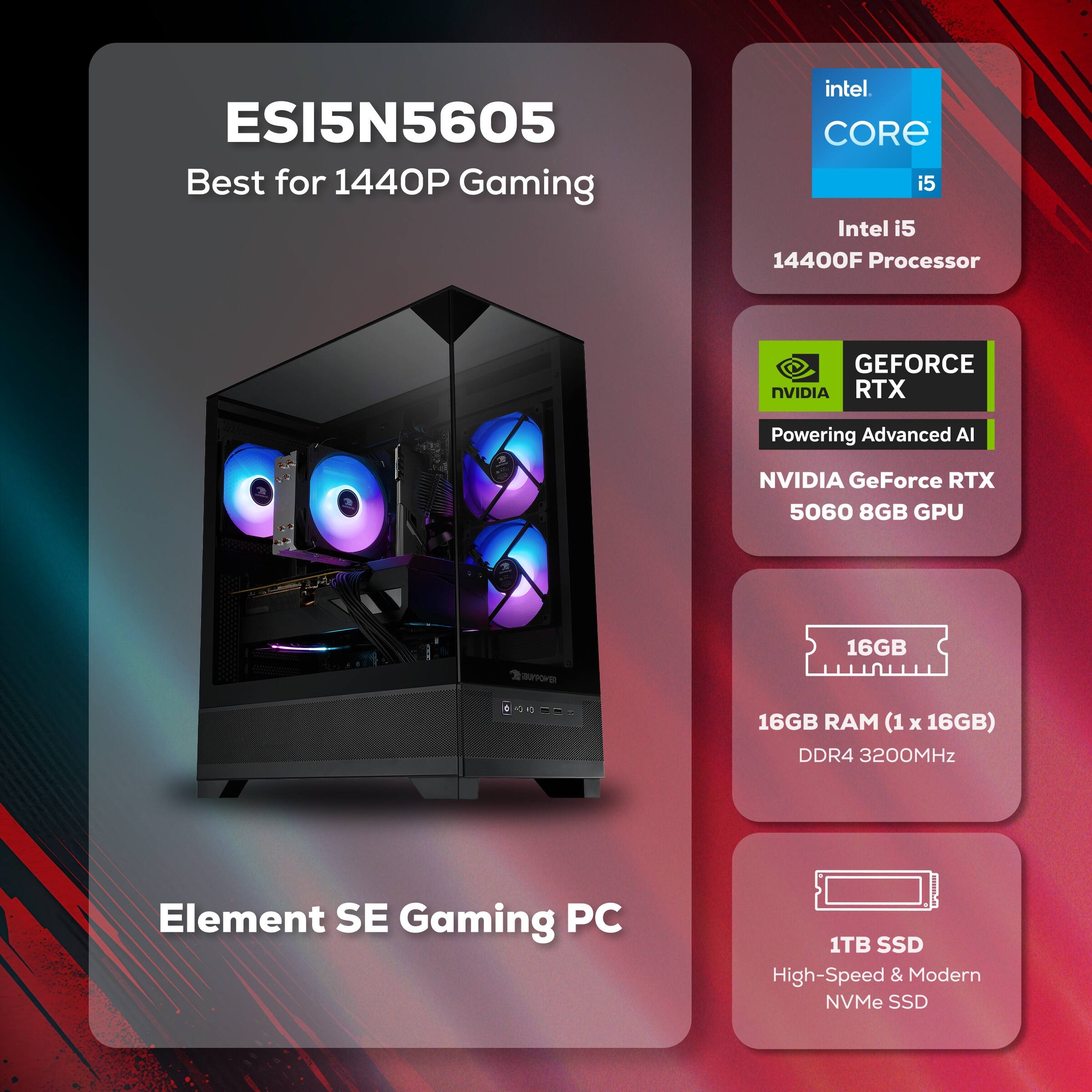 ESI5N5605  
Best for 1440P Gaming  

Intel i5 14400F Processor  
NVIDIA GeForce RTX 5060 8GB GPU  
16GB RAM (1 x 16GB) DDR4 3200MHz  
1TB SSD High-Speed & Modern NVMe SSD  

Element SE Gaming PC