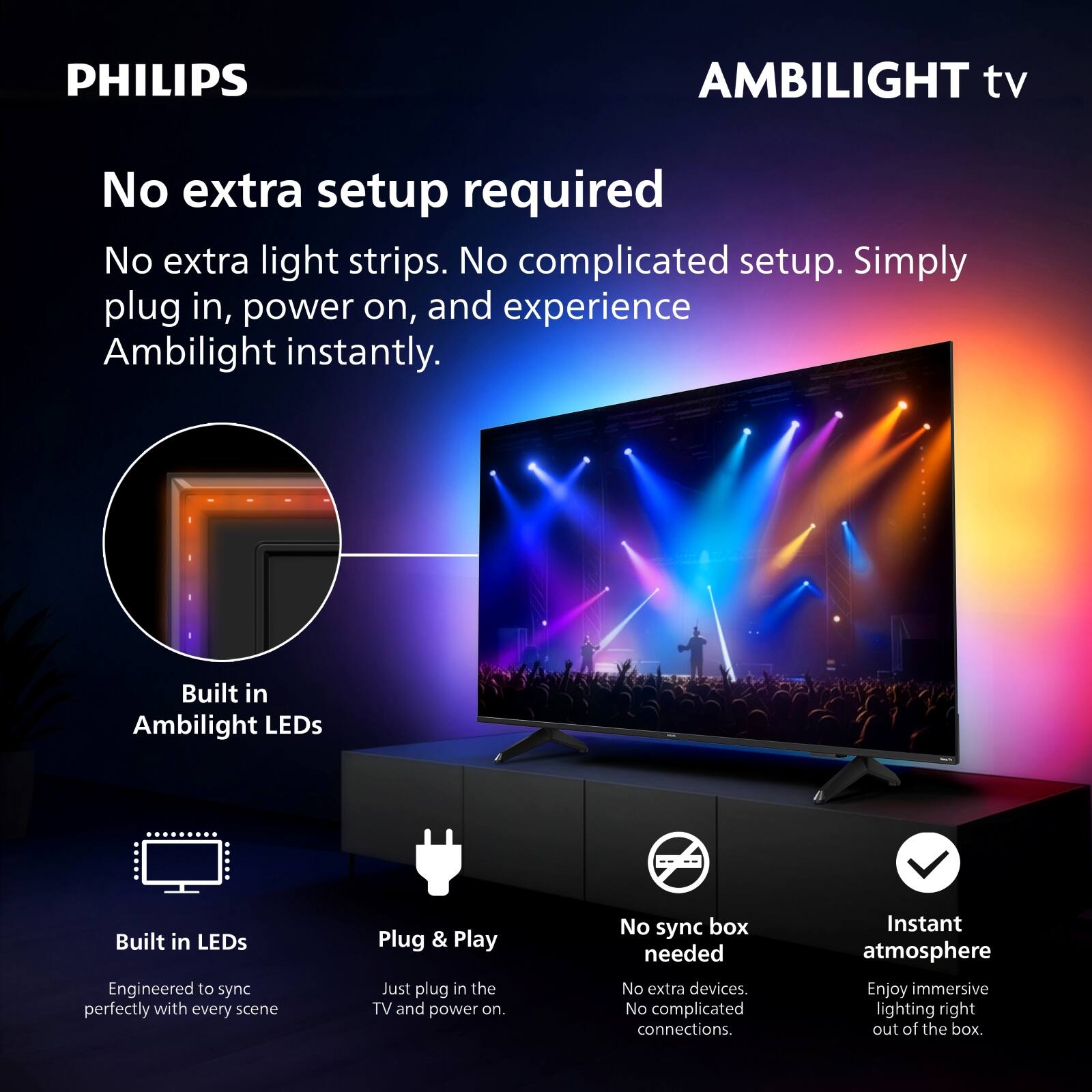 PHILIPS AMBILIGHT tv

No extra setup required

No extra light strips. No complicated setup. Simply plug in, power on, and experience Ambilight instantly.

Built in Ambilight LEDs

Built in LEDs
Engineered to sync perfectly with every scene

Plug & Play
Just plug in the TV and power on.

No sync box needed
No extra devices. No complicated connections.

Instant atmosphere
Enjoy immersive lighting right out of the box.