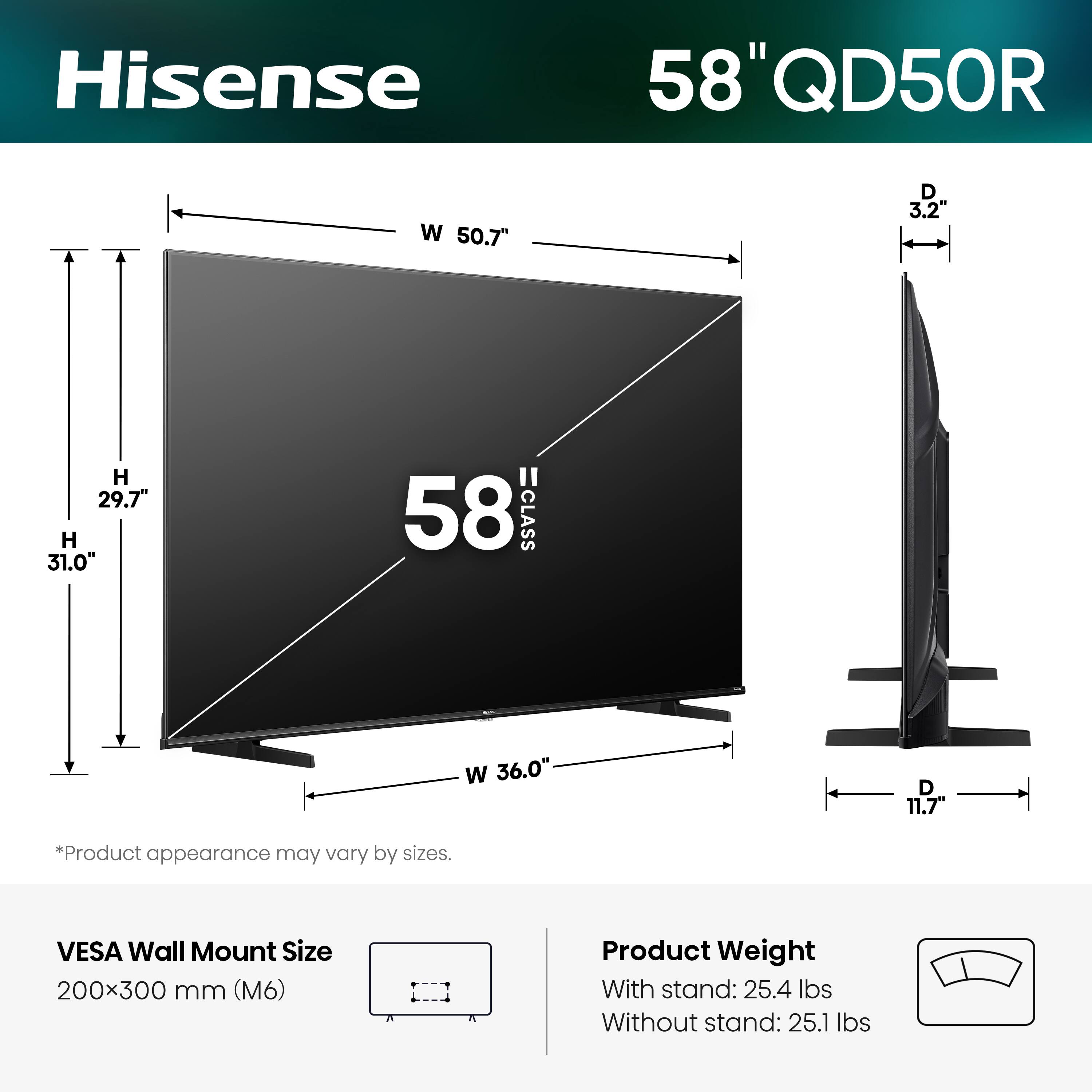 Hisense 58" QD50R  
W 50.7" D 3.2 H 29.7" H 31.0"  
58 CLASS  
W 36.0" D 11.7  
*Product appearance may vary by sizes.  
VESA Wall Mount Size 200x300 mm (M6)  
Product Weight  
With stand: 25.4 lbs  
Without stand: 25.1 lbs
