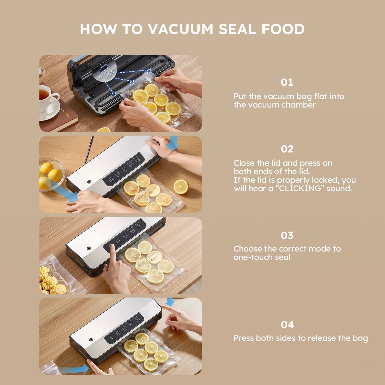 HOW TO VACUUM SEAL FOOD

01  
Put the vacuum bag flat into the vacuum chamber

02  
Close the lid and press on both ends of the lid. If the lid is properly locked, you will hear a "CLICKING" sound.

03  
Choose the correct mode to one-touch seal

04  
Press both sides to release the bag