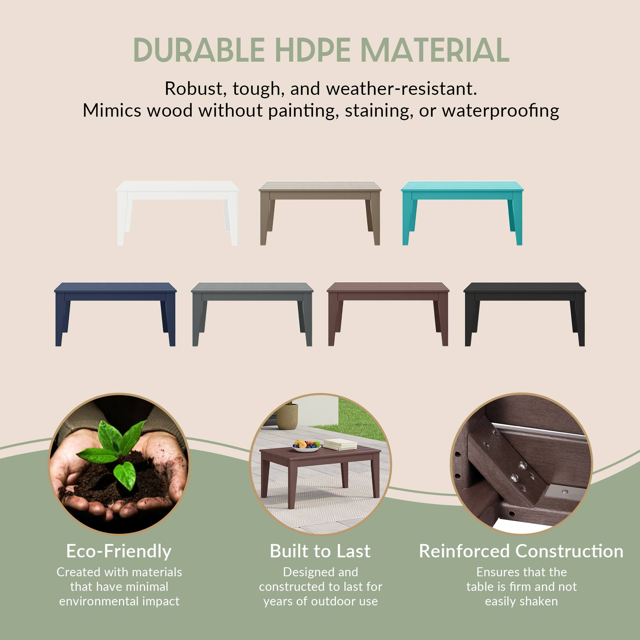 DURABLE HDPE MATERIAL  
Robust, tough, and weather-resistant. Mimics wood without painting, staining, or waterproofing  

Eco-Friendly  
Created with materials that have minimal environmental impact  

Built to Last  
Designed and constructed to last for years of outdoor use  

Reinforced Construction  
Ensures that the table is firm and not easily shaken