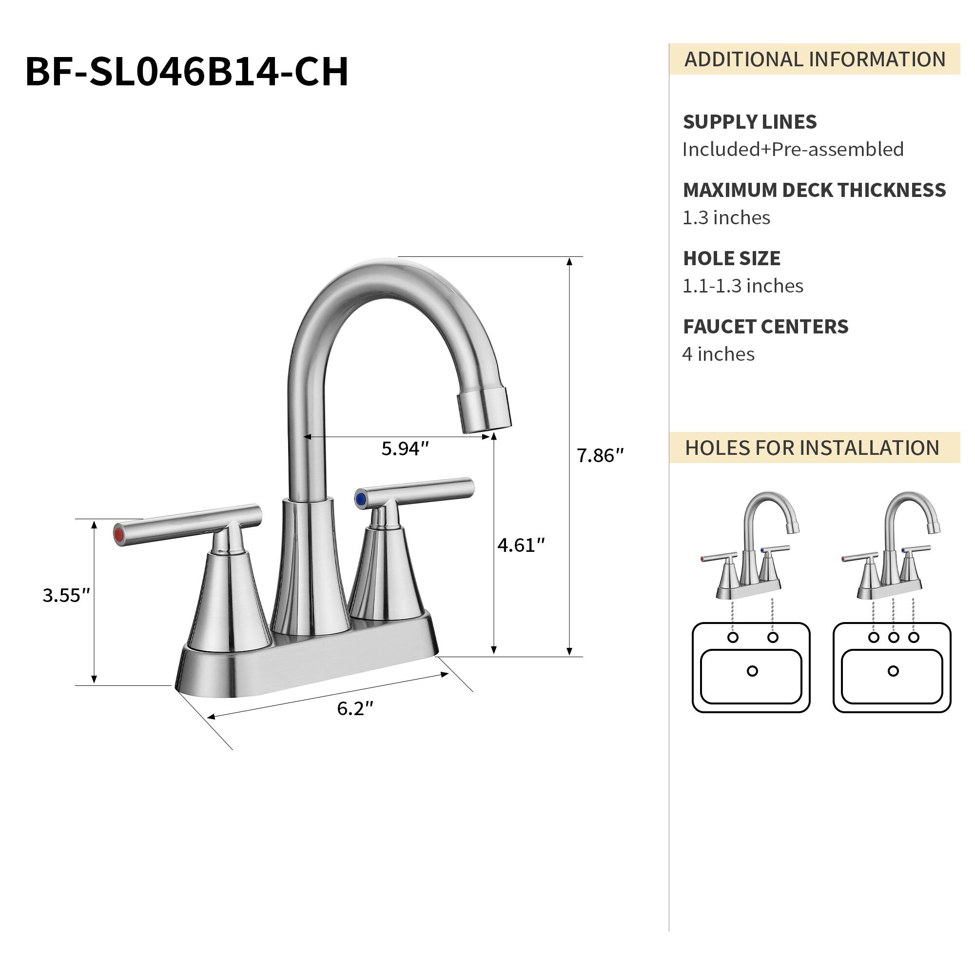 BF-SL046B14-CH

ADDITIONAL INFORMATION

SUPPLY LINES
Included+Pre-assembled

MAXIMUM DECK THICKNESS
1.3 inches

HOLE SIZE
1.1-1.3 inches

FAUCET CENTERS
4 inches

HOLES FOR INSTALLATION
4.61" 3.55" 6.2"